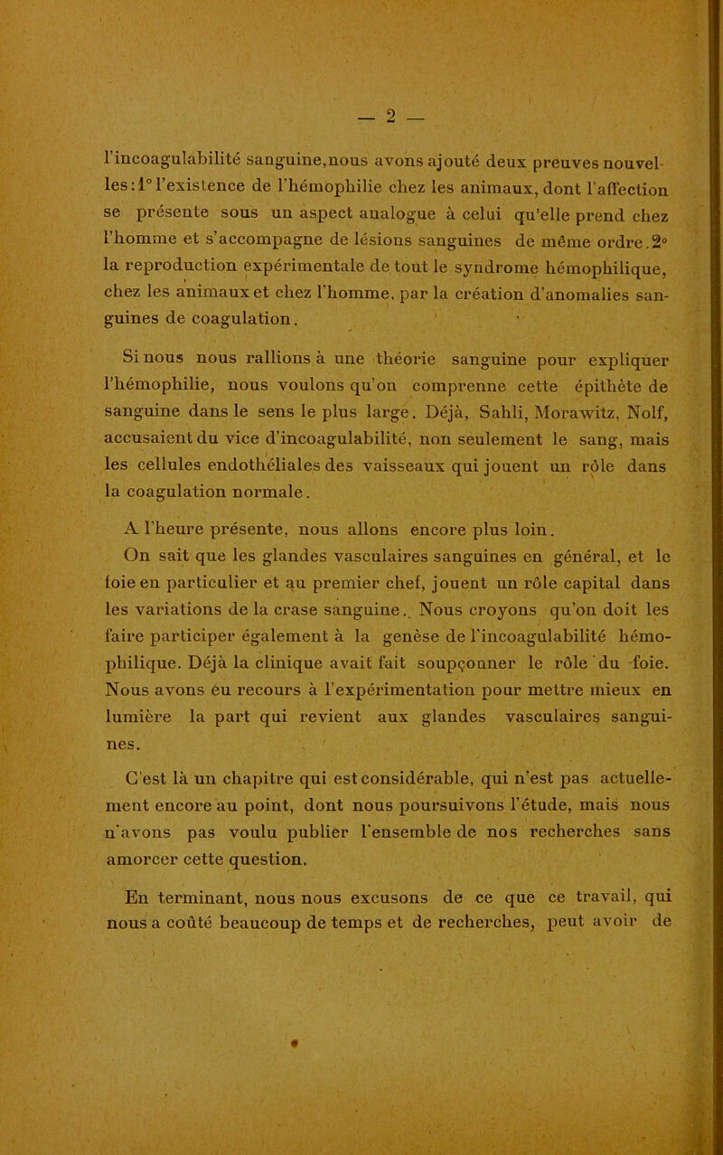 l’incoagulabilité sanguine,nous avons ajouté deux preuves nouvel- les:!0 l’existence de l’hémophilie chez les animaux, dont l’affection se présente sous un aspect analogue à celui qu’elle prend chez l’homme et s’accompagne de lésions sanguines de même ordre.2° la reproduction expérimentale de tout le syndrome hémophilique, chez les animaux et chez l'homme, par la création d’anomalies san- guines de coagulation. Si nous nous rallions à une théorie sanguine pour expliquer l’hémophilie, nous voulons qu’on comprenne cette épithète de sanguine dans le sens le plus large. Déjà, Sahli, Morawitz, Nolf, accusaient du vice d’incoagulabilité, non seulement le sang, mais les cellules endothéliales des vaisseaux qui jouent un rôle dans la coagulation normale. A l’heure présente, nous allons encore plus loin. On sait que les glandes vasculaires sanguines en général, et le foie en particulier et au premier chef, jouent un rôle capital dans les variations de la crase sanguine.. Nous croyons qu’on doit les faire participer également à la genèse de l’incoagulabilité hémo- philique. Déjà la clinique avait fait soupçonner le rôle du foie. Nous avons eu recours à l’expérimentation pour mettre mieux en lumière la pai't qui revient aux glandes vasculaires sangui- nes. C'est là un chapitre qui est considérable, qui n’est pas actuelle- ment encore au point, dont nous poursuivons l’étude, mais nous n'avons pas voulu publier l’ensemble de nos recherches sans amorcer cette question. En terminant, nous nous excusons de ce que ce travail, qui nous a coûté beaucoup de temps et de recherches, peut avoir de