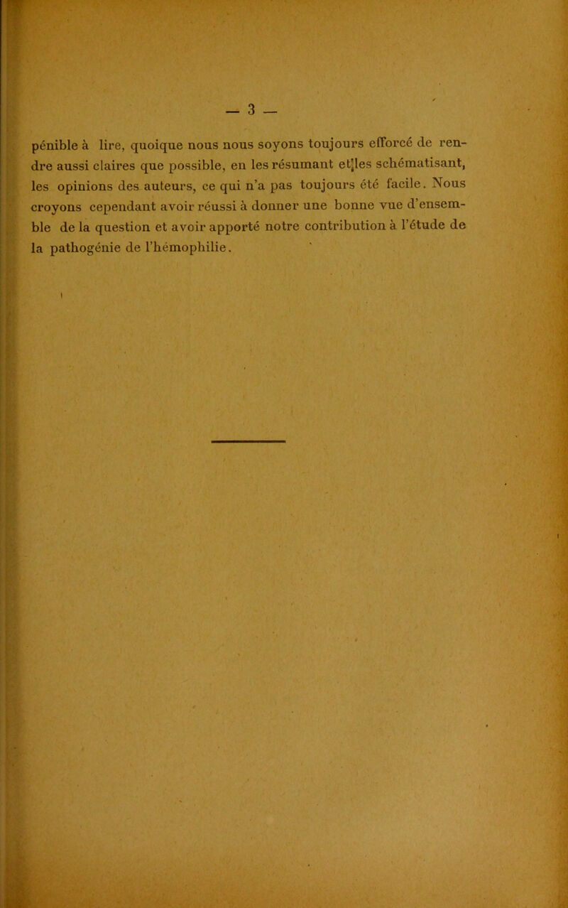 pénible à lire, quoique nous nous soyons toujours efforcé de ren- dre aussi claires que possible, en les résumant etjles schématisant, les opinions des auteurs, ce qui n’a pas toujours été facile. Nous croyons cependant avoir réussi à donner une bonne vue d’ensem- ble de la question et avoir apporté notre contribution à. l’étude de la pathogénie de l’hémophilie.