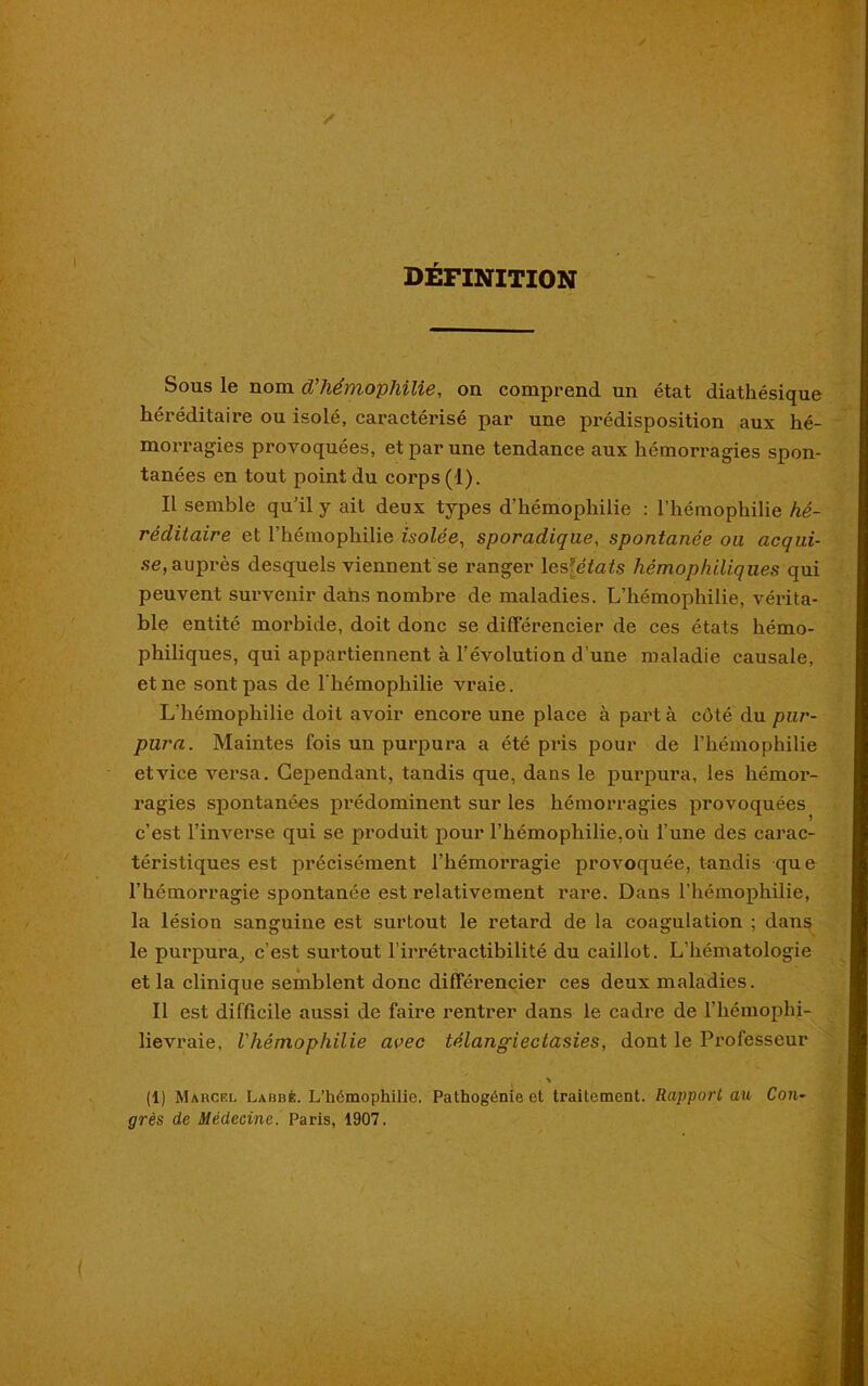 DEFINITION Sous le nom d’hémophilie, on comprend un état diathésique héréditaire ou isolé, caractérisé par une prédisposition aux hé- morragies provoquées, et par une tendance aux hémorragies spon- tanées en tout point du corps (1). Il semble qu'il y ait deux types d’hémophilie : l’hémophilie hé- réditaire et l’hémophilie isolée, sporadique, spontanée ou acqui- se,auprès desquels viennent se ranger les [étais hémophilïques qui peuvent survenir dans nombre de maladies. L’hémophilie, véi'ita- ble entité morbide, doit donc se différencier de ces états hémo- philiques, qui appartiennent à l’évolution d’une maladie causale, et ne sont pas de l'hémophilie vraie. L’hémophilie doit avoir encore une place à part à côté du pur- pura. Maintes fois un purpura a été pris pour de l’hémophilie et vice versa. Cependant, tandis que, dans le purpura, les hémor- ragies spontanées prédominent sur les hémorragies provoquées c’est l’inverse qui se produit pour l’hémophilie,où l’une des carac- téristiques est précisément l’hémorragie provoquée, tandis que l’hémorragie spontanée est relativement rare. Dans l’hémophilie, la lésion sanguine est surtout le retard de la coagulation ; dans le purpura, c’est surtout l’irrétractibilité du caillot. L’hématologie et la clinique semblent donc différencier ces deux maladies. Il est difficile aussi de faire rentrer dans le cadre de l’hémophi- lievraie, l'hémophilie avec télangiectasies, dont le Professeur (1) Marcel Lahbé. L’hémophilie. Pathogénie et traitement. Rapport au Con- grès de Médecine. Paris, 1907.