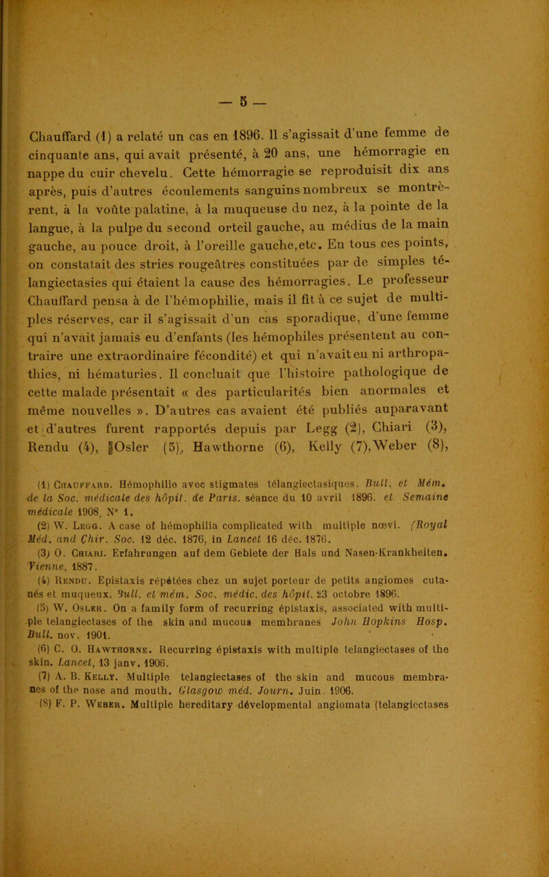 Chauffard (1) a relaté un cas en 1896. 11 s’agissait d une lemrne de cinquante ans, qui avait présenté, à 20 ans, une hémorragie en nappe du cuir chevelu. Cette hémorragie se reproduisit dix ans après, puis d’autres écoulements sanguins nombreux se montrè- rent, à la voûte palatine, à la muqueuse du nez, à la pointe de la langue, à la pulpe du second orteil gauche, au médius de la main gauche, au pouce droit, à l'oreille gauche,etc. En tous ces points, on constatait des stries rougeâtres constituées par de simples te- langiectasies qui étaient la cause des hémorragies. Le professeur Chauffard pensa à de l’hémophilie, mais il fit, à ce sujet de multi- !ples réserves, car il s’agissait d’un cas sporadique, d’une femme qui n’avait jamais eu d’enfants (les hémophiles présentent au con- traire une extraordinaire fécondité) et qui n’avait eu ni arthropa- thies, ni hématuries. Il concluait que l’histoire pathologique de cette malade présentait « des particularités bien anormales et même nouvelles ». D’autres cas avaient été publiés auparavant et d’autres furent rapportés depuis par Legg (2), Chiari (3), Rendu (4), §Osler (5), Hawthorne (6), Kelly (7),Weber (8), I (1) Chauffard. Hémophilie avec stigmates télangiectasiquos. Bull. et Mém. de la Soc. médicale des hôpit. de Paris, séance du 10 avril 1896. et Semaine médicale 1908, N° 1. (2) W. Legg. A case of hémophilia complicated with multiple nœvi. fRoyal Méd. and Çhir. Soc. 12 déc. 1876, in Lancet 16 déc. 1876. (3; O. Chiari. Erfahrungen auf dem Gebiete der Hais und Nasen-Krankheiten. Vienne, 1887. (4) Rendu. Epistaxis répétées chez un sujet porteur de, petits angiomes cuta- nés et muqueux. Bull, et mém. Soc. médic. des hôpit. 23 octobre 1896. (o) W. Osler. On a family form of recurring épistaxis, associated with multi- ple telangiectases of the skin and mucous membranes John Hopkins Hosp. Bull. nov. 1901. (6) C. 0. Hawthorne. Recurring épistaxis with multiple telangiectases of the • v skin. Lancet, 13 janv. 1906. (7) A. B. Kelly. Multiple telangiectases of the skin and mucous membra- nes of the nose and mouth. Glasgow méd. Journ. Juin. 1906. (8) F. P. Weber. Multiple hereditary dévelopmental angiomata (telangiectases