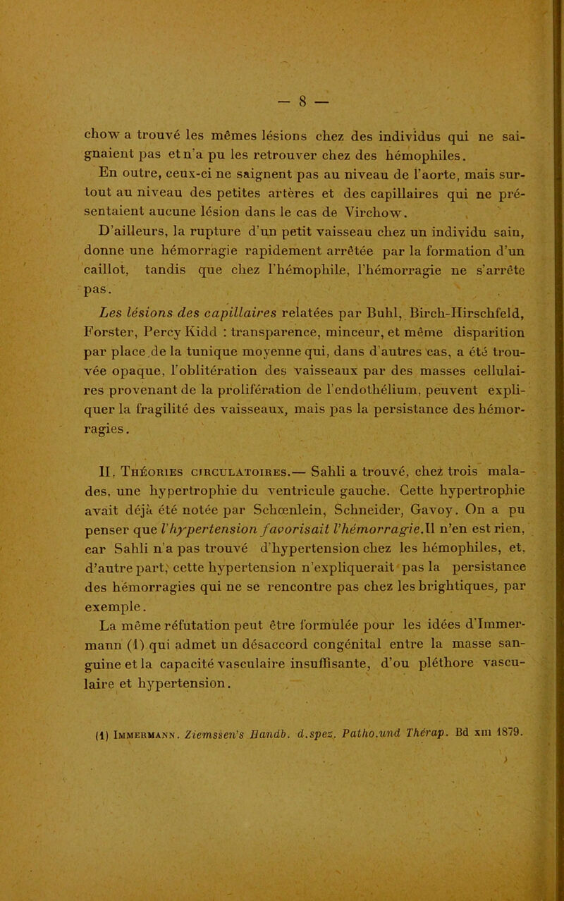 chow a trouvé les mêmes lésions chez des individus qui ne sai- gnaient pas et n’a pu les retrouver chez des hémophiles. En outre, ceux-ci ne saignent pas au niveau de l’aorte, mais sur- tout au niveau des petites artères et des capillaires qui ne pré- sentaient aucune lésion dans le cas de Virchow. D’ailleurs, la rupture d’un petit vaisseau chez un individu sain, donne une hémorragie rapidement arrêtée par la formation d’un caillot, tandis que chez l'hémophile, l’hémorragie ne s’arrête pas. Les lésions des capillaires relatées par Bulil, Birch-Hirschfeld, Forster, Percy Kidd : transparence, minceur, et même disparition par place.de la tunique moyenne qui, dans d’autres cas, a été trou- vée opaque, l’oblitération des vaisseaux par des masses cellulai- res provenant de la prolifération de l’endothélium, peuvent expli- quer la fragilité des vaisseaux, mais pas la persistance des hémor- ragies. II. Théories circulatoires.— Sahli a trouvé, chez trois mala- des. une hypertrophie du ventricule gauche. Cette hypertrophie avait déjà été notée par Schœnlein, Schneider, Gavoy. On a pu penser que l'hypertension favorisait l’hémorragie.W n’en est rien, car Sahli n’a pas trouvé d'hypertension chez les hémophiles, et, d’autre part; cette hypertension n’expliquerait pas la persistance des hémorragies qui ne se rencontre pas chez les brightiques, par exemple. La même réfutation peut être formulée pour les idées d’Immer- maira (1) qui admet un désaccord congénital entre la masse san- guine et la capacité vasculaire insuffisante, d’ou pléthore vascu- laire et hypertension. (1) Immermann. Ziemssen’s Bandb. d.spez. Pallio.und Thérap. Bd xm 1879. iM >