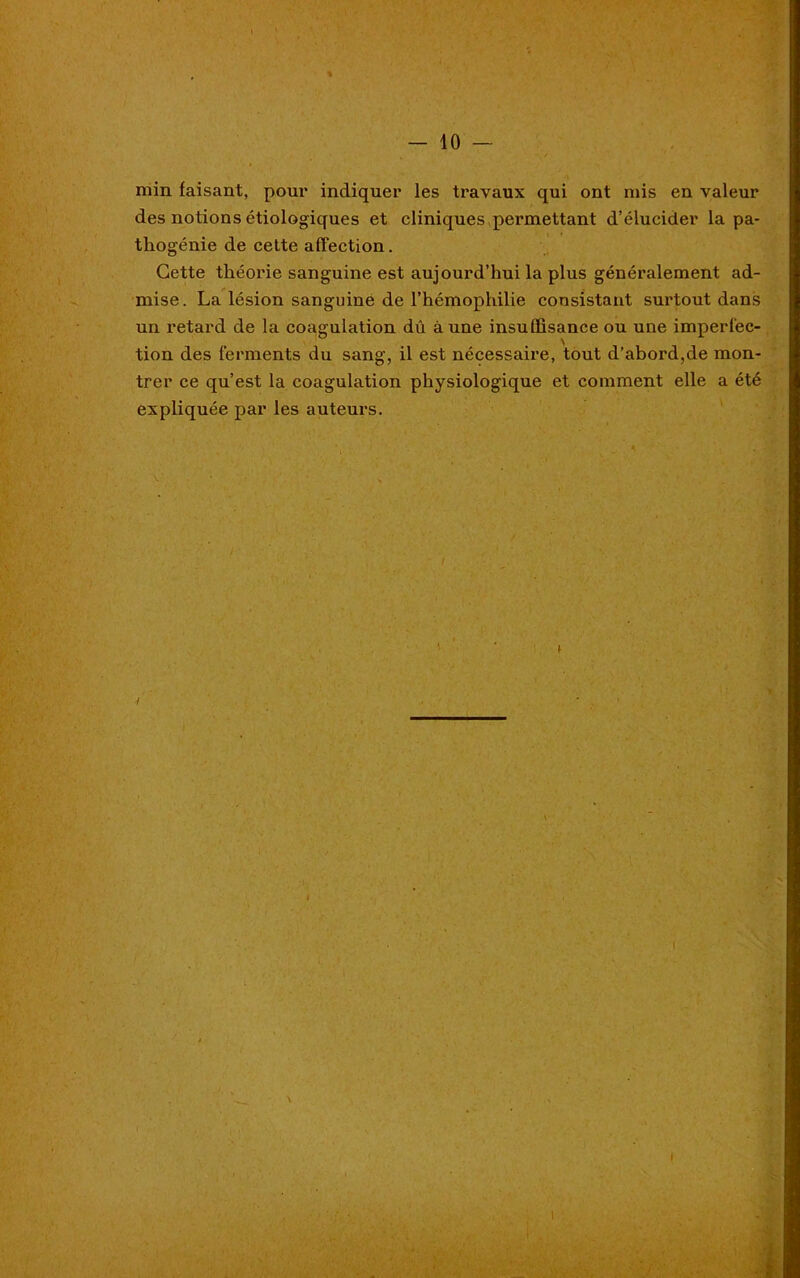 min faisant, pour indiquer les travaux qui ont mis en valeur des notions étiologiques et cliniques permettant d’élucider la pa- thogénie de cette affection. Cette théorie sanguine est aujourd’hui la plus généralement ad- mise. La lésion sanguine de l’hémophilie consistant surtout dans un retard de la coagulation dû aune insuffisance ou une imperfec- tion des ferments du sang, il est nécessaire, tout d’abord,de mon- trer ce qu’est la coagulation physiologique et comment elle a été expliquée par les auteurs. v / * I \ I