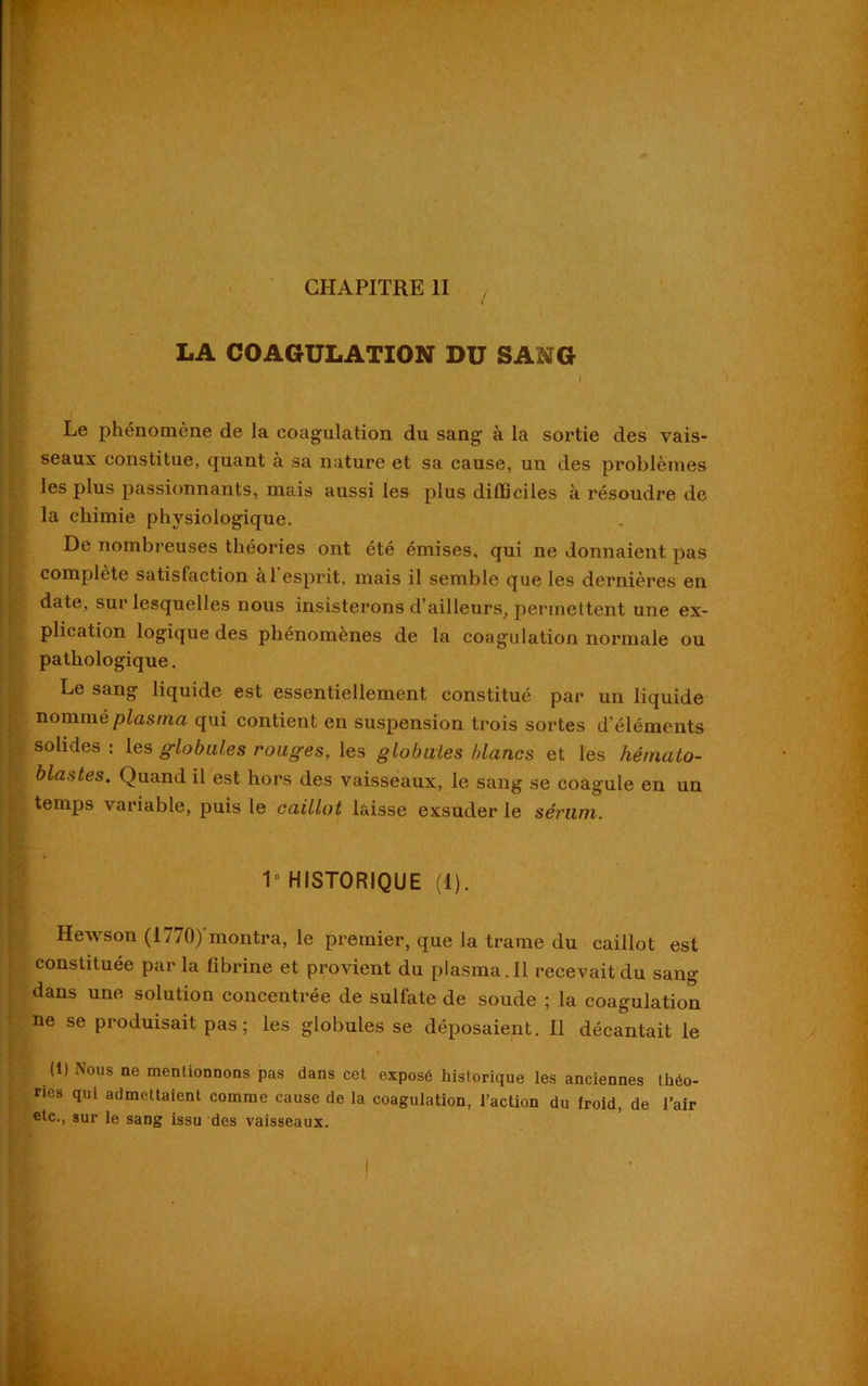 , LA COAGULATION DU SANG . • . . i Le phénomène de la coagulation du sang à la sortie des vais- seaux constitue, quant à sa nature et sa cause, un des problèmes les plus passionnants, mais aussi les plus difficiles à résoudre de la chimie physiologique. De nombreuses théories ont été émises, qui ne donnaient pas complète satisfaction al esprit, mais il semble que les dernières en date, sur lesquelles nous insisterons d’ailleurs, permettent une ex- plication logique des phénomènes de la coagulation normale ou pathologique. Le sang liquide est essentiellement constitué par un liquide nommé plasma qui contient en suspension trois sortes d’éléments solides : les globules rouges, les globales blancs et les hémato- l blastes. Quand il est hors des vaisseaux, le sang se coagule en un temps variable, puis le caillot laisse exsuder le sérum. 1° HISTORIQUE (1). Hewson (1770)’montra, le premier, que la trame du caillot est constituée par la fibrine et provient du plasma. Il recevait du sang dans une solution concentrée de sulfate de soude ; la coagulation ne se produisait pas; les globules se déposaient. Il décantait le (1) Nous ne mentionnons pas dans cet exposé historique les anciennes théo- ries qui admettaient comme cause de la coagulation, l’action du froid, de l’air etc., sur le sang issu des vaisseaux.