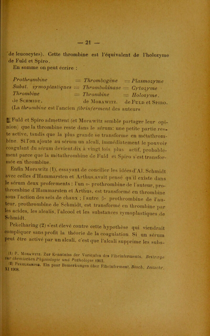 de leucocytes). Cette thrombine est l'équivalent de l’holozyme de Fuld et Spiro. En somme on peut écrire : Prothrombine — Thrombogène — Plasrnozyme Snbst. zymoplashqu.es = Thrombokina.se = Gytozyme Thrombine — Thrombine = Holozyme. de Schmidt. de Morawitz. de Fuld et Spiro (La thrombine est l’ancien fibrinferment des auteurs i^Buld et Spii o admettent (et Morawitz semble partager leur opi- nion) que la thrombine reste dans le sérum: une petite partie res- te active, tandis que la plus grande se transforme en métathrom- bine. Si l’on ajoute au sérum un alcali, immédiatement le pouvoir coagulant du sérum devient dix à vingt fois plus actif, probable- ment parce que la métathrombine de Fuld et Spiro s’est transfor- mée en thrombine. Enfin Morawitz (1), essayant de concilier les idéesd’Al. Schmidt avec celles d’Hammarsten et Arthus,avait pensé qu’il existe dans le sérum deux proferments : l’un a- prothrombine de l’auteur, pro- thrombine d’Hammarsten et Arthus, est transformé en thrombine sous l’action des sels de chaux ; l'autre [3- prothrombine de l’au- teur, prothrombine de Schmidt, est transformé en thrombine par les acides, les alcalis, 1 alcool et les substances zymoplastiques de Schmidt. Pekelharing (2) s’est élevé contre cette hypothèse qui viendrait compliquer sans profit la théorie de la coagulation Si un sérum peut être activé par un alcali, c’est que l’alcali supprime les subs- J!' P' Mühaw‘tz- Zur Kenntniss der Vorslufen des Fibrinferments. Beilræae zur chenuschenPhysiologie und Pathologie 1903. ' £iD Paar Bemerk™gen übtr Fibrinferment. Bioch. ZeÜschr.