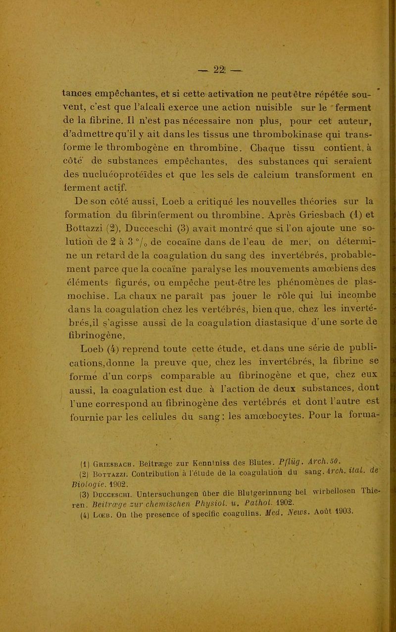— 22i — tances empêchantes, et si cette activation ne peut être répétée sou- vent, c’est que l’alcali exerce une action nuisible sur le ferment de la fibrine. Il n’est pas nécessaire non plus, pour cet auteur, d’admettre qu’il y ait dans les tissus une thrombokinase qui trans- forme le thrombogène en thrombine. Chaque tissu contient, à côte de substances empêchantes, des substances qui seraient des nucluéoprotéïdes et que les sels de calcium transforment en lerment actif. De son côté aussi, Loeb a critiqué les nouvelles théories sur la formation du fibrinferment ou thrombine. Après Griesbach (1) et Bottazzi (2), Ducceschi (3) avait montré que si l’on ajoute une so- lution de 2 à 3 °/0 de cocaïne dans de l’eau de mer, on détermi- ne un retard de la coagulation du sang des invertébrés, probable- ment parce que la cocaïne paralyse les mouvements amœbiens des éléments figurés, ou empêche peut-être les phénomènes de plas- mocliise. La chaux ne parait pas jouer le rôle qui lui incombe dans la coagulation chez les vertébrés, bien que, chez les inverté- brés,il s’agisse aussi de la coagulation diastasique d’une sorte de fibrinogène, Loeb (4) reprend toute cette étude, et dans une série de publi- cations, donne la preuve que, chez les invertébrés, la fibrine se forme d’un corps comparable au fibrinogène et que, chez eux aussi, la coagulation est due à l’action de deux substances, dont l une correspond au fibrinogène des vertébrés et dont 1 autre est fournie par les cellules du sang: les amœbocytes. Pour la forma- (1) Griesbach. Beitræge zur Kennlniss des Blutes. P/lüg. Arch.50. (2) Bottazzi. Contribution à l'étude de la coagulation du sang. Arch. itaL. de Biologie. 1902. (3) Ducceschi. Untersuchungen über die Blutgerinnung bei wirbellosen Ihie- ren. Beitræge zur chemischen Physiol. u. Pathol. 1902. (4) Loeb. On lhe presence of spécifie coagulins. Med. News. Août 1903.