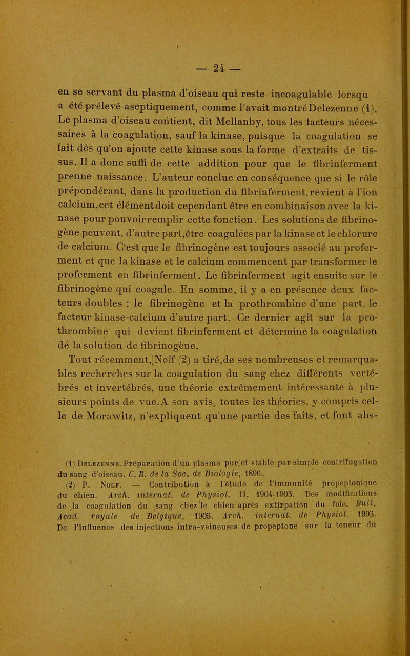 / — 24 — en se servant du plasma d’oiseau qui reste incoagulable lorsqu a été prélevé aseptiquement, comme l’avait montréDelezenne (1). Le plasma d’oiseau contient, dit Mellanby, tous les facteurs néces- saires à la coagulation, sauf la kinase, puisque la coagulation se fait dès qu’on ajoute cette kinase sous la forme d’extraits de tis- sus, Il a donc suffi de cette addition pour que le fibrinferment prenne naissance. L’auteur conclue en conséquence que si le rôle prépondérant, dans la production du fibrinferment, revient à l’ion calcium,cet élémentdoit cependant être en combinaison avec la ki- nase pour pouvoir remplir cette fonction. Les solutions de fibrino- gène peuvent, d’autre part,être coagulées par la kinase et le chlorure de calcium. C’est que le fibrinogène est toujours associé au profer- ment et que la kinase et le calcium commencent par transformer le proferment en fibrinferment. Le fibrinferment agit ensuite sur le fibrinogène qui coagule. En somme, il y a en présence deux fac- teurs doubles : le fibrinogène et la prothrombine d’une part, le facteur kinase-calcium d’autre part. Ce dernier agit sur la pro- thrombine qui devient fibrinferment et détermine la coagulation dé la solution de fibrinogène. Tout récemment,’Nolf (2) a tiré,de ses nombreuses et remarqua- bles recherches sur la coagulation du sang chez différents verté- brés et invertébrés, une théorie extrêmement intéressante à plu- sieurs points de vue. A son avis, toutes les théories, y compris cel- le de Morawitz, n’expliquent qu’une partie des faits, et font abs- (1) Delezenne. Préparation d'un plasma puvet stable par simple centrifugation du sang d’oiseau. C. R. de la Soc. de Biologie, 1896. (2) P. Nolf. — Contribution à l’étude de l’immunité propeplonique du chien. Arch. internat, de Physiol. II, 1904-1905. Des modifications de la coagulation du sang chez le chien après extirpation du foie. Bull. Acad, royale de Belgique, 1905. Arch. internat, de Physiol. 1905. De l’influence des injections intra-veineuses de propeptone sur la teneur du