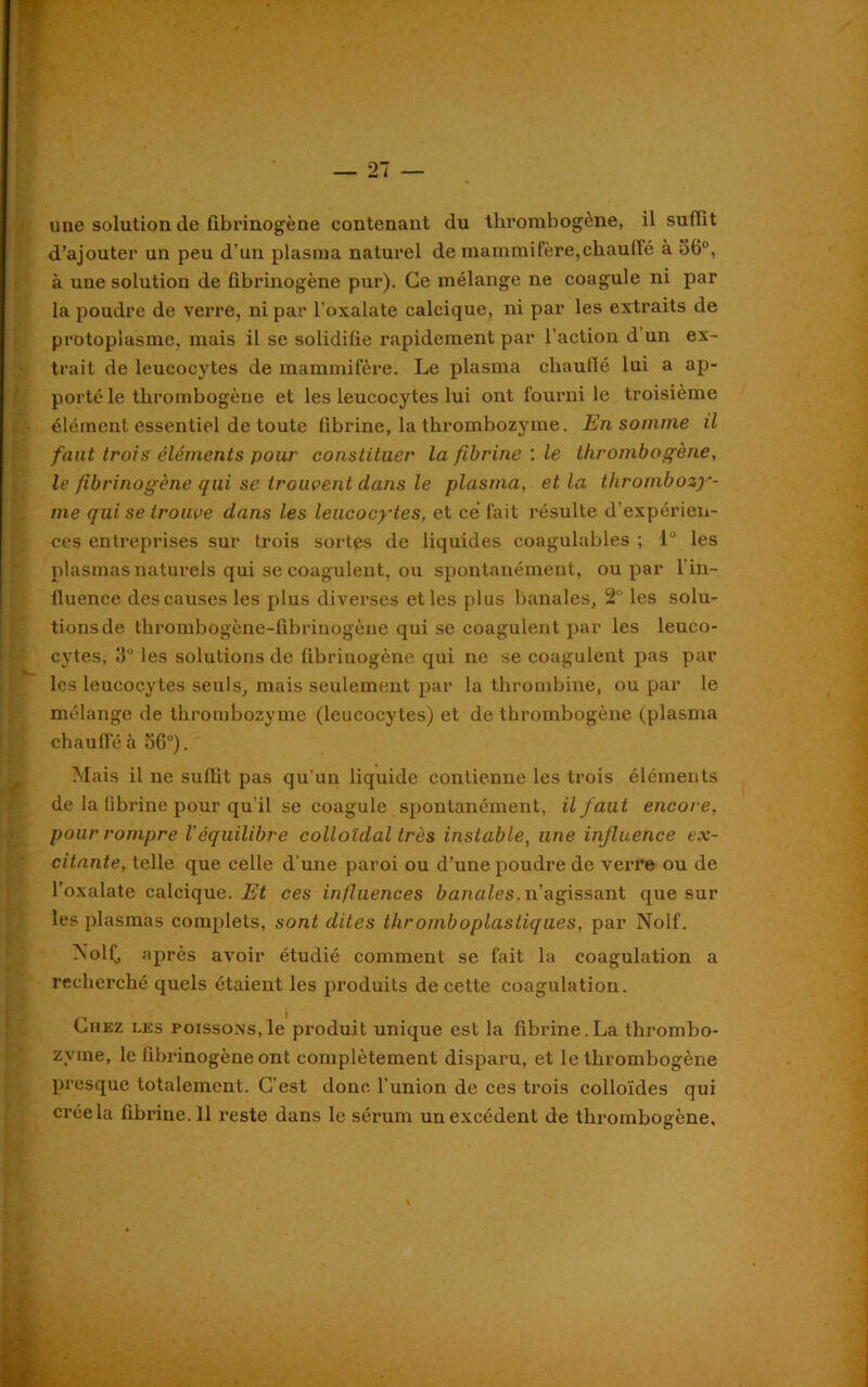 une solution de fibrinogène contenant du thrombogène, il suffit d’ajouter un peu d’un plasma naturel de mammifère,chauffé à 56°, à une solution de fibrinogène pur). Ce mélange ne coagule ni par la poudre de verre, ni par l’oxalate calcique, ni par les extraits de protoplasme, mais il se solidifie rapidement par l’action d’un ex- trait de leucocytes de mammifère. Le plasma chauffé lui a ap- porté le thrombogène et les leucocytes lui ont fourni le troisième élément essentiel de toute fibrine, la thrombozyme. En somme il faut trois éléments pour constituer la fibrine : le thrombogène, le fibrinogène qui se trouvent dans le plasma, et la thrombozy- me qui se trouve dans les leucocytes, et ce fait résulte d’expérien- ces entreprises sur trois sortes de liquides coagulables ; 1° les plasmas naturels qui se coagulent, ou spontanément, ou par l'in- fluence des causes les plus diverses et les plus banales, 2° les solu- tions de thrombogène-fibrinogèue qui se coagulent par les leuco- cytes, 3° les solutions de fibrinogène qui ne se coagulent pas par les leucocytes seuls, mais seulement par la thrombine, ou par le mélange de thrombozyme (leucocytes) et de thrombogène (plasma chauffé à 56°). Mais il ne suffit pas qu'un liquide contienne les trois éléments de la fibrine pour qu’il se coagule spontanément, il faut encore, pour rompre l'équilibre colloïdal très instable, une influence ex- citante, telle que celle d’une paroi ou d’une poudre de verre ou de l’oxalate calcique. ces influences b anale s. n'agissant que sur les plasmas complets, sont dites thromboplastiques, par Nolf. XolÇ, après avoir étudié comment se fait la coagulation a recherché quels étaient les produits de cette coagulation. Liiez les poissons, le produit unique est la fibrine.La thrombo- zyme, le fibrinogène ont complètement disparu, et le thrombogène presque totalement. C’est donc l’union de ces trois colloïdes qui crée la fibrine.il reste dans le sérum un excédent de thrombogène.