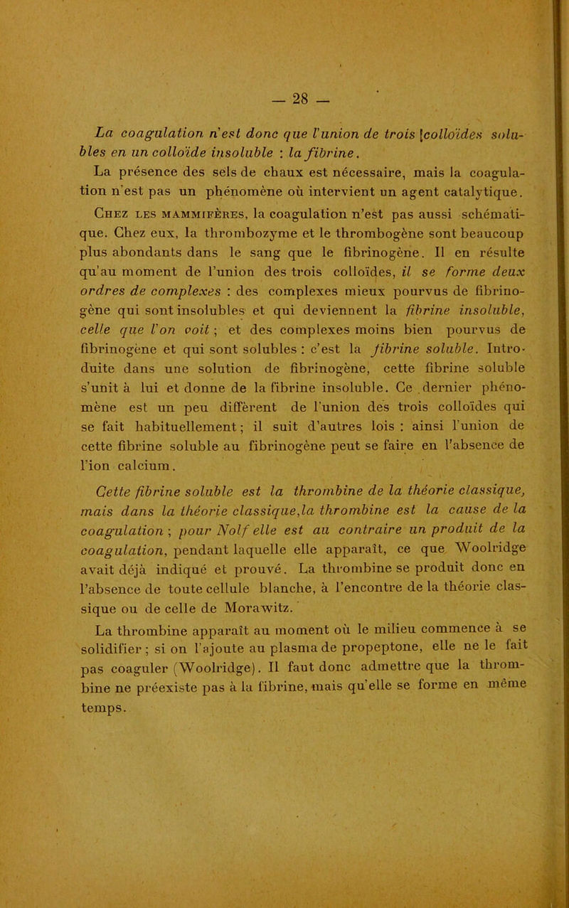 La coagulation n'est donc que l'union de trois |colloïdes solu- bles en un colloïde insoluble : la fibrine. La présence des sels de chaux est nécessaire, mais la coagula- tion n'est pas un phénomène où intervient un agent catalytique. Chez les mammifères, la coagulation n’est pas aussi schémati- que. Chez eux, la thrombozyme et le thrombogène sont beaucoup plus abondants dans le sang que le fibrinogène. Il en résulte qu’au moment de l’union des trois colloïdes, il se forme deux ordres de complexes : des complexes mieux pourvus de fibrino- gène qui sont insolubles et qui deviennent la fibrine insoluble, celle que l'on voit ; et des complexes moins bien pourvus de fibrinogène et qui sont solubles : c’est la Jibrine soluble. Intro- duite dans une solution de fibrinogène, cette fibrine soluble s’unit à lui et donne de la fibrine insoluble. Ce dernier phéno- mène est un peu diffèrent de l’union des trois colloïdes qui se fait habituellement ; il suit d’autres lois : ainsi l’union de cette fibrine soluble au fibrinogène peut se faire en l’absence de l’ion calcium. Cette fibrine soluble est la thrombine de la théorie classique, mais dans la théorie classique,la thrombine est la cause de la coagulation ; pour Nolf elle est au contraire un produit de la coagulation, pendant laquelle elle apparaît, ce que Woolridge avait déjà indiqué et prouvé. La thrombine se produit donc en l’absence de toute cellule blanche, à l’encontre de la théorie clas- sique ou de celle de Morawitz. La thrombine apparaît au moment où le milieu commence à se solidifier; si on l’ajoute au plasma de propeptone, elle ne le fait pas coaguler (Woolridge). Il faut donc admettre que la throm- bine ne préexiste pas à la fibrine, mais qu elle se forme en meme temps.