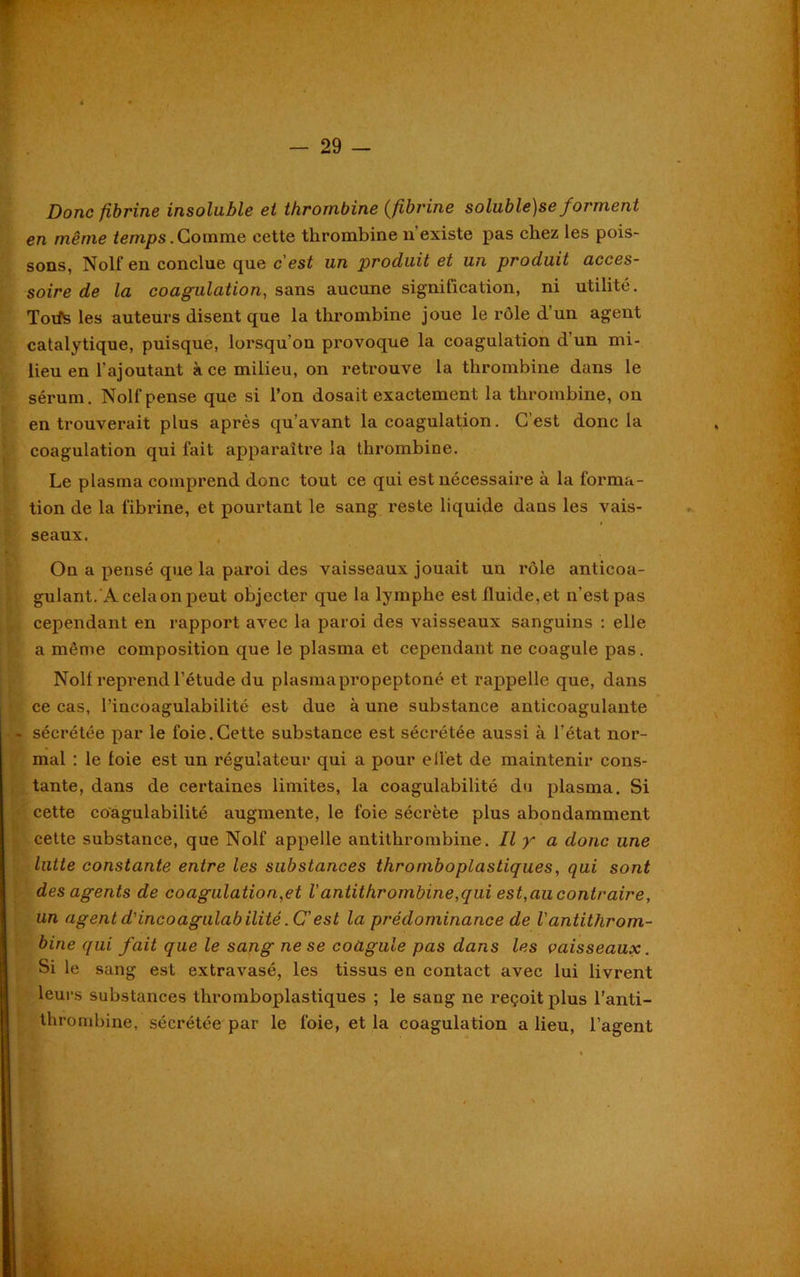 Donc fibrine insoluble et thrombine (fibrine soluble)se forment en même temps.Gomme cette thrombine n’existe pas chez les pois- sons, Nolf en conclue que c'est un produit et un produit acces- soire de la coagulation, sans aucune signification, ni utilité. Toifs les auteurs disent que la thrombine joue le rôle d’un agent catalytique, puisque, lorsqu’on provoque la coagulation d’un mi- lieu en l'ajoutant à ce milieu, on retrouve la thrombine dans le sérum. Nolf pense que si l’on dosait exactement la thrombine, on en trouverait plus après qu’avant la coagulation. C’est donc la coagulation qui fait apparaître la thrombine. Le plasma comprend donc tout ce qui est nécessaire à la forma- tion de la fibrine, et pourtant le sang reste liquide dans les vais- seaux. On a pensé que la paroi des vaisseaux jouait un rôle anticoa- gulant.A cela on peut objecter que la lymphe est fluide, et n’est pas cependant en rapport avec la paroi des vaisseaux sanguins : elle a même composition que le plasma et cependant ne coagule pas. Nolf reprend l’étude du plasmapropeptoné et rappelle que, dans ce cas, l’incoagulabilité est due à une substance anticoagulante - sécrétée par le foie.Cette substance est sécrétée aussi à l’état nor- mal : le loie est un régulateur qui a pour ellet de maintenir cons- tante, dans de certaines limites, la coagulabilité du plasma. Si cette coagulabilité augmente, le foie sécrète plus abondamment cette substance, que Nolf appelle antithrombine. Il y a donc une lutte constante entre les substances thromboplastiques, qui sont des agents de coagulation,et l'antithrombine,qui est,au contraire, un agentd'incoagulabilité.C’est la prédominance de l'antithrom- bine qui fait que le sang ne se coagule pas dans les vaisseaux. Si le sang est extravasé, les tissus en contact avec lui livrent leurs substances thromboplastiques ; le sang ne reçoit plus l'anti- thrombine, sécrétée par le foie, et la coagulation a lieu, l’agent