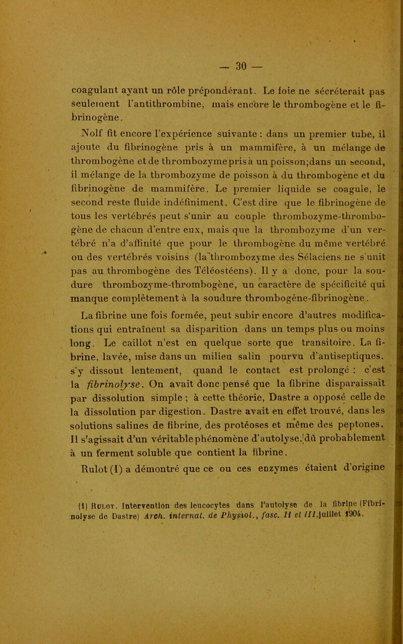 . • * — 30 — coagulant ayant un rôle prépondérant. Le foie ne sécréterait pas seulement l’antithrombine, mais encore le thrombogène et le fi- brinogène . Nolf fit encore l’expérience suivante : dans un premier tube, il ajoute du fibrinogène pris à un mammifère, à un mélange de thrombogène et de thrombozyme pris à un poisson;dans un second, il mélange de la thrombozyme de poisson à du thrombogène et du fibrinogène de mammifère. Le premier liquide se coagule, le second reste fluide indéfiniment. C’est dire que le fibrinogène de tous les vertébrés peut s'unir au couple thrombozyme-thrombû- gène de chacun d’entre eux, mais que la thrombozyme d’un ver- tébré n’a d’aflinité que pour le thrombogène du même vertébré ou des vertébrés voisins (la’thrombozyme des Sélaciens ne s’unit pas au thrombogène des Téléostéens). 11 y a donc, pour la sou- dure thrombozyme-thrombogène, un caractère de spécificité qui manque complètement à la soudure thrombogène-fibrinogène. La fibrine une fois formée, peut subir encore d’autres modifica- tions qui entraînent sa disparition dans un temps plus ou moins long. Le caillot n’est en quelque sorte que transitoire. La fi- brine, lavée, mise dans un milieu salin pourvu d’antiseptiques, s’y dissout lentement, quand le contact est prolongé : c’est la fibrinolyse. On avait donc pensé que la fibrine disparaissait par dissolution simple ; à cette théorie, Dastre a opposé celle de la dissolution par digestion. Dastre avait en effet trouvé, dans les solutions salines de fibrine, des protéoses et même des peptones. 11 s’agissait d’un véritable phénomène d’autolyse.’dû probablement à un ferment soluble que contient la fibrine. Rulot (1) a démontré que ce ou ces enzymes étaient d’origine (1) Rulot. Intervention des leucocytes dans l’autolyse de la fibrine (Fibri- nolyse de Dastre) Arcd. internat, de Physïol., fasc. Il et III,juillet 1904.