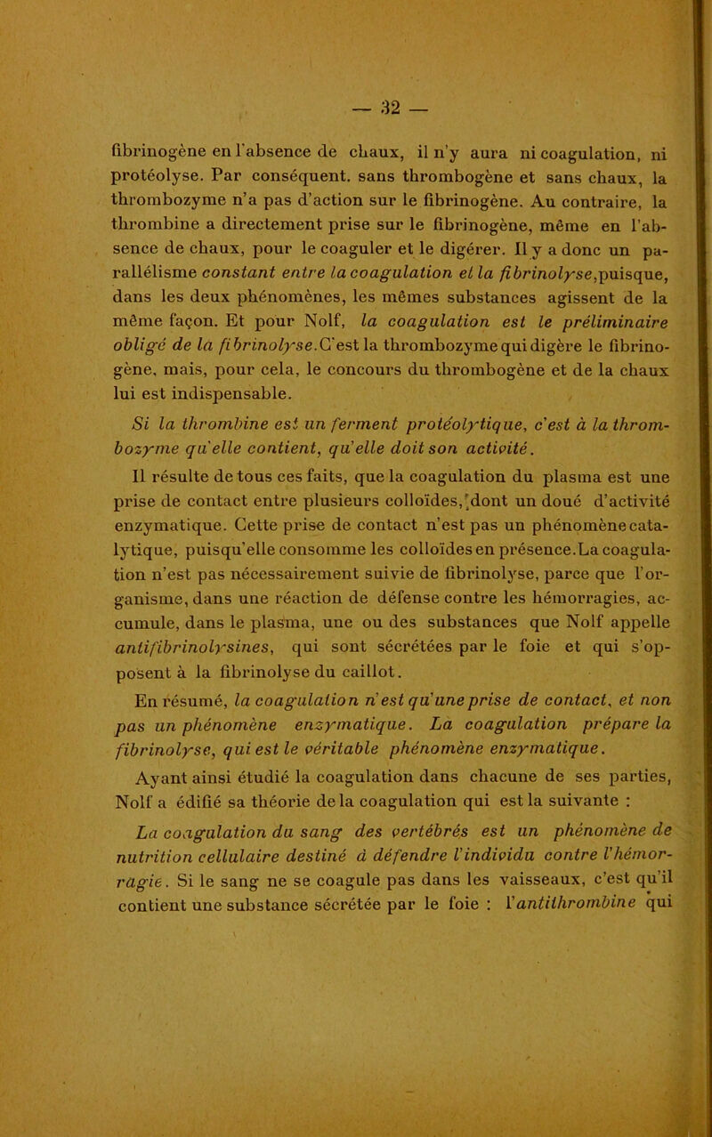 fibrinogène en l'absence de chaux, il n’y aura ni coagulation, ni protéolyse. Par conséquent, sans tkrombogène et sans chaux, la tkrombozyme n’a pas d’action sur le fibrinogène. Au contraire, la thrombine a directement prise sur le fibrinogène, même en l’ab- sence de chaux, pour le coaguler et le digérer. Il y a donc un pa- rallélisme constant entre la coagulation et la fibrinolyse,puisque, dans les deux phénomènes, les mêmes substances agissent de la même façon. Et pour Nolf, la coagulation est le préliminaire obligé de la fibrinolyse. G' est la thrombozyme qui digère le fibrino- gène. mais, pour cela, le concours du thrombogène et de la chaux lui est indispensable. Si la thrombine est un ferment protéolytique, cest à la throm- bozyme quelle contient, qu'elle doit son activité. Il résulte de tous ces faits, que la coagulation du plasma est une prise de contact entre plusieurs colloïdes,'dont un doué d’activité enzymatique. Cette prise de contact n’est pas un phénomène cata- lytique, puisqu’elle consomme les colloïdes en présence.La coagula- tion n’est pas nécessairement suivie de fibrinolyse, parce que l’or- ganisme, dans une réaction de défense contre les hémorragies, ac- cumule, dans le plasma, une ou des substances que Nolf appelle antifibrinolysines, qui sont sécrétées par le foie et qui s’op- posent à la fibrinolyse du caillot. En résumé, la coagulation n est qu'une prise de contact, et non pas un phénomène enzymatique. La coagulation prépare la fibrinolyse, qui est le véritable phénomène enzymatique. Ayant ainsi étudié la coagulation dans chacune de ses parties, Nolf a édifié sa théorie delà coagulation qui est la suivante : La coagulation du sang des vertébrés est un phénomène de nutrition cellulaire destiné à défendre l'individu contre l'hémor- ragie. Si le sang ne se coagule pas dans les vaisseaux, c’est qu'il contient une substance sécrétée par le foie : l'antithrombine qui