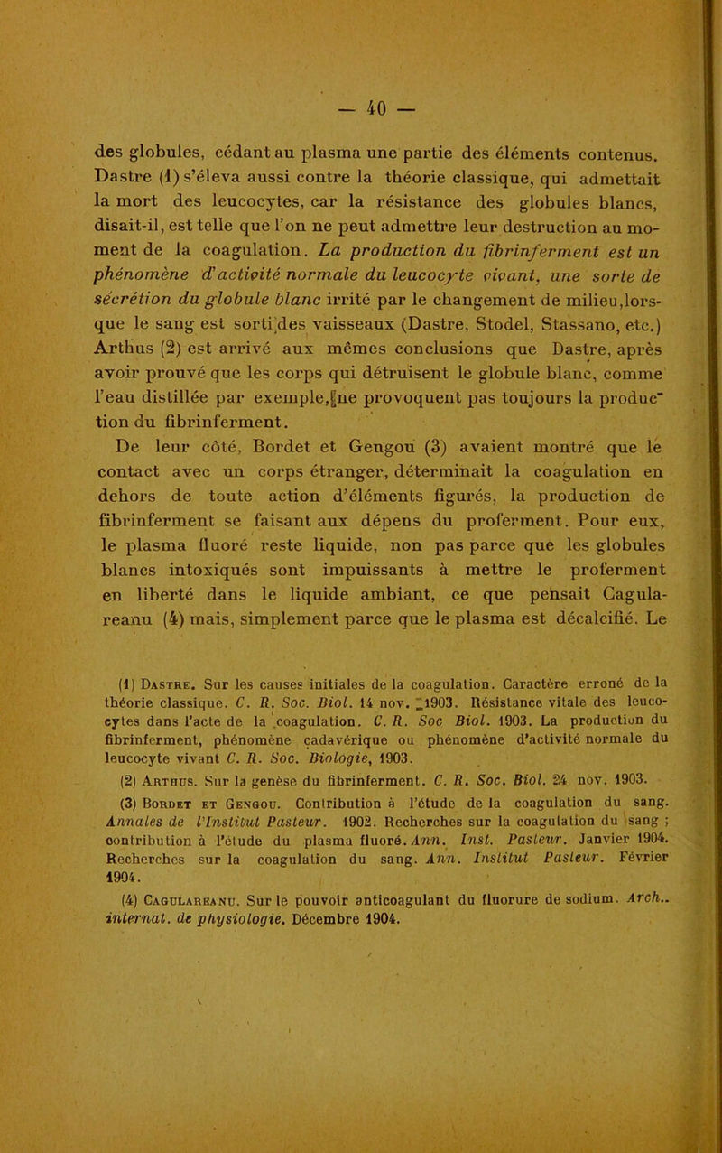 des globules, cédant au plasma une partie des éléments contenus. Dastre (1) s’éleva aussi contre la théorie classique, qui admettait la mort des leucocytes, car la résistance des globules blancs, disait-il, est telle que l’on ne peut admettre leur destruction au mo- ment de la coagulation. La production du fîbrinferment est un phénomène d'actiçité normale du leucocyte vivant, une sorte de sécrétion du globule blanc irrité par le changement de milieu,lors- que le sang est sorti des vaisseaux (Dastre, Stodel, Stassano, etc.) Artbus (2) est arrivé aux mêmes conclusions que Dastre, après avoir prouvé que les corps qui détruisent le globule blanc, comme l’eau distillée par exemple,t|ne provoquent pas toujours la produc tion du fîbrinferment. De leur côté, Bordet et Gengou (3) avaient montré que le contact avec un corps étranger, déterminait la coagulation en dehors de toute action d’éléments figurés, la production de fibrinferment se faisant aux dépens du proferment. Pour eux, le plasma fluoré reste liquide, non pas parce que les globules blancs intoxiqués sont impuissants à mettre le proferment en liberté dans le liquide ambiant, ce que pensait Cagula- reanu (4) mais, simplement parce que le plasma est décalcifié. Le (1) Dastre. Sur les causes initiales de la coagulation. Caractère erroné de la théorie classique. C. R. Soc. Biol. 14 nov. _l903. Résistance vitale des leuco- cytes dans l’acte de la coagulation. C. R. Soc Biol. 1903. La production du fibrinferment, phénomène cadavérique ou phénomène d’activité normale du leucocyte vivant C. R. Soc. Biologie, 1903. (2) Arthüs. Sur la genèse du fibrinferment. C. R. Soc. Biol. 24 nov. 1903. (3) Bordet et Gengoü. Contribution à l’étude de la coagulation du sang. Annales de l'Institut Pasteur. 1902. Recherches sur la coagulation du sang ; contribution à l’étude du plasma fluoré. Ami. Inst. Pasteur. Janvier 1904. Recherches sur la coagulation du sang. Ann. Institut Pasteur. Février 1904. (4) Cagolareanu. Sur le pouvoir anticoagulant du fluorure de sodium. Arch.. internat, de physiologie. Décembre 1904. i.