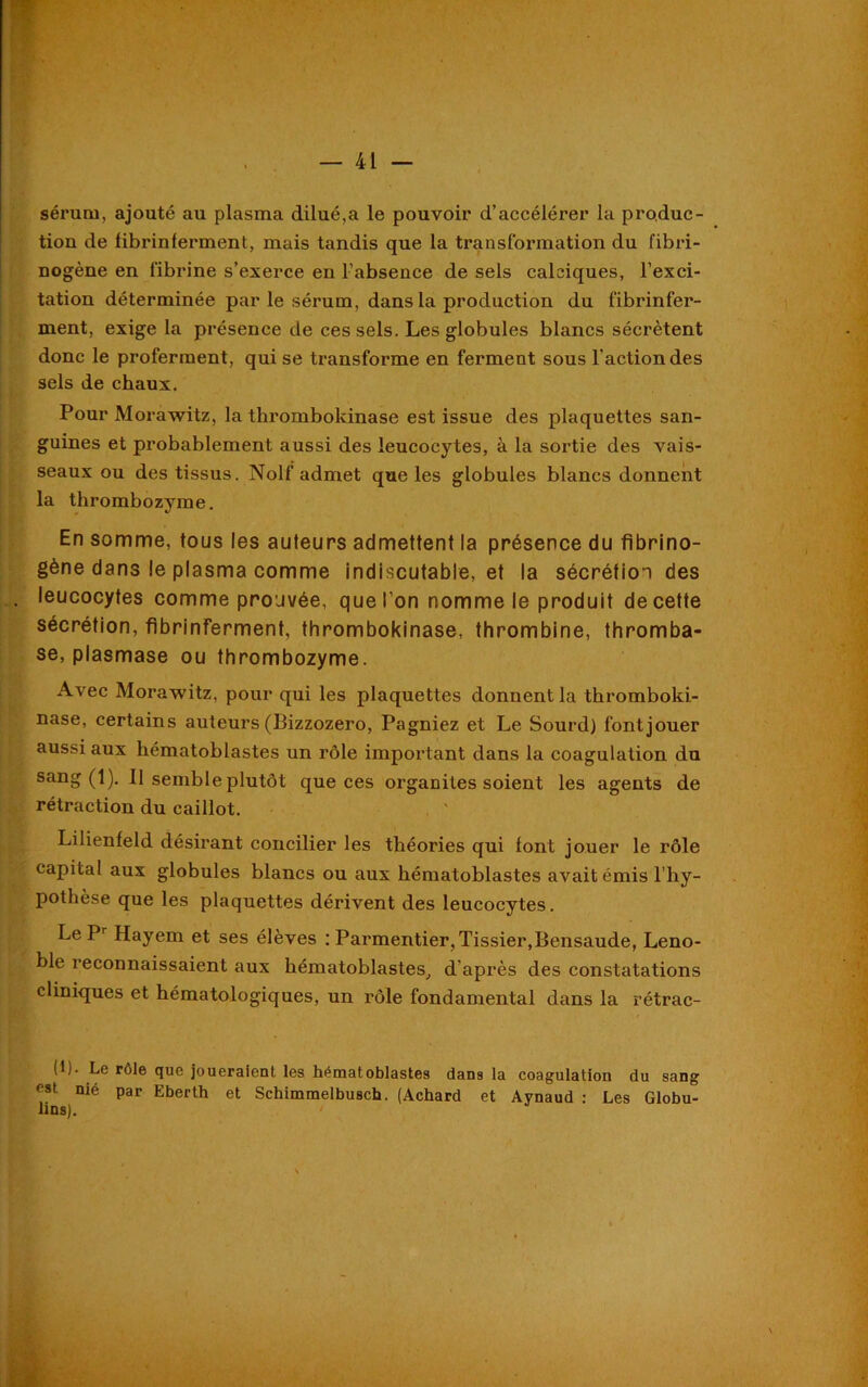 sérum, ajouté au plasma dilué,a le pouvoir d’accélérer la produc- tion de fibrinferment, mais tandis que la transformation du fibri- nogène en fibrine s’exerce en l’absence de sels calciques, l’exci- tation déterminée par le sérum, dans la production du fibrinfer- ment, exige la présence de ces sels. Les globules blancs sécrètent donc le proferment, qui se transforme en ferment sous l’action des sels de chaux. Pour Morawitz, la thi’ombokinase est issue des plaquettes san- guines et probablement aussi des leucocytes, à la sortie des vais- seaux ou des tissus. Nolf admet que les globules blancs donnent la thrombozyme. En somme, tous les auteurs admettent la présence du fibrino- gène dans le plasma comme indiscutable, et la sécrétion des leucocytes comme prouvée, que l’on nomme le produit de cette sécrétion, fibrinferment, thrombokinase, thrombine, thromba- se, plasmase ou thrombozyme. Avec Morawitz, pour qui les plaquettes donnent la thromboki- nase, certains auteurs (Bizzozero, Pagniez et Le Sourd) font jouer aussi aux kématoblastes un rôle important dans la coagulation du sang (1). 11 semble plutôt que ces organites soient les agents de rétraction du caillot. Lilienfeld désirant concilier les théories qui font jouer le rôle capital aux globules blancs ou aux hématoblastes avait émis 1 hy- pothèse que les plaquettes dérivent des leucocytes. Le Pr Hayem et ses élèves : Parmentier, Tissier.Bensaude, Leno- ble reconnaissaient aux hématoblastes, d’après des constatations cliniques et hématologiques, un rôle fondamental dans la rétrac- (b- Le rôle que joueraient les hématoblastes dans la coagulation du sang est nié par Eberth et Schimmelbusch. (Achard et Aynaud : Les Globu- lins).