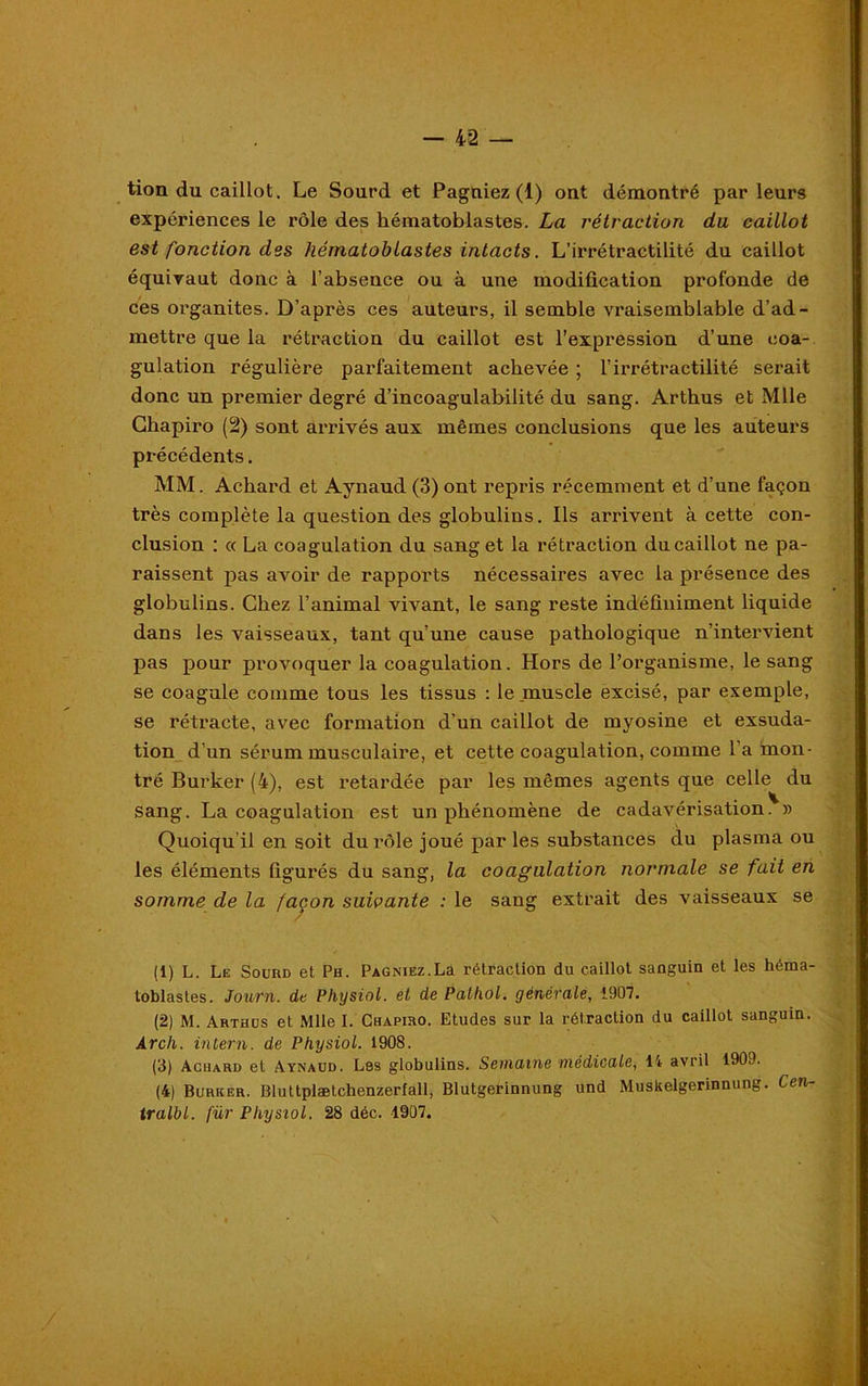 tion du caillot. Le Sourd et Pagniez (1) ont démontré parleurs expériences le rôle des hématoblastes. La rétraction du caillot est fonction des hématoblastes intacts. L’irrétractilité du caillot équivaut donc à l’absence ou à une modification profonde de ces organites. D’après ces auteurs, il semble vraisemblable d’ad- mettre que la rétraction du caillot est l’expression d’une coa- gulation régulière parfaitement achevée ; l’irrétractilité serait donc un premier degré d’incoagulabilité du sang. Artbus et Mlle Cbapiro (2) sont arrivés aux mêmes conclusions que les auteurs précédents. MM. Acbard et Aynaud (3) ont repris récemment et d’une façon très complète la question des globulins. Ils arrivent à cette con- clusion : « La coagulation du sang et la rétraction du caillot ne pa- raissent pas avoir de rapports nécessaires avec la présence des globulins. Chez l’animal vivant, le sang reste indéfiniment liquide dans les vaisseaux, tant qu’une cause pathologique n’intervient pas pour provoquer la coagulation. Hors de l’organisme, le sang se coagule comme tous les tissus : le muscle excisé, par exemple, se rétracte, avec formation d’un caillot de myosine et exsuda- tion d’un sérum musculaii'e, et cette coagulation, comme l’a mon- tré Burker (4), est retardée par les mêmes agents que celle du sang. La coagulation est un phénomène de cadavérisation. » Quoiqu il en soit du rôle joué par les substances du plasma ou les éléments figurés du sang, la coagulation normale se fait en somme de la façon suivante : le sang extrait des vaisseaux se (1) L. Le Sourd et Ph. Pagniez.La rétraction du caillot sanguin et les héma- toblastes. Journ. de Physiol. et de Pathol, générale, 1907. (2) M. Arthus et Mlle I. Chapiro. Etudes sur la rétraction du caillot sanguin. Arcli. intern. de Physiol. 1908. (3) Achard et Aynaud. Les globulins. Semaine médicale, 14 avril 190J. (4) Burker. Bluttplætchenzerfall, Blutgerinnung und Muskelgerinnung. Cen- tralbl. für Physiol. 28 déc. 1907.