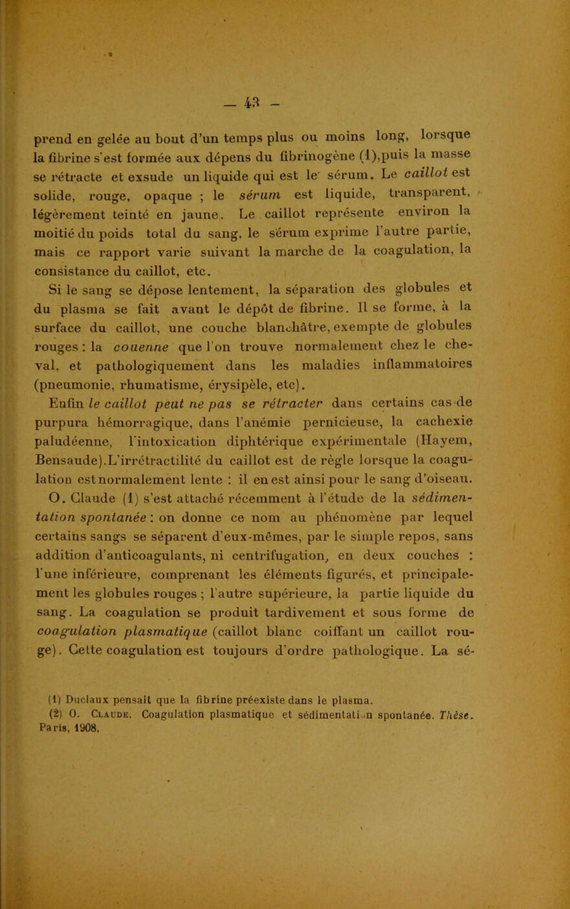 prend en gelée au bout d’un temps plus ou moins long, lorsque la fibi'ine s’est formée aux dépens du fibrinogène (l),puis la masse se rétracte et exsude un liquide qui est le sérum. Le caillot est solide, rouge, opaque ; le sérum est liquide, transparent, légèrement teinté en jaune. Le caillot représente environ la moitié du poids total du sang, le sérum exprime 1 autre partie, mais ce rapport varie suivant la marche de la coagulation, la consistance du caillot, etc. Si le sang se dépose lentement, la séparation des globules et du plasma se fait avant le dépôt de fibrine. Il se forme, à la surface du caillot, une couche blanchâtre, exempte de globules rouges : la couenne que l’on trouve normalement chez le che- val, et pathologiquement dans les maladies inflammatoires (pneumonie, rhumatisme, érysipèle, etc). Enfin le caillot peut ne pas se rétracter dans certains cas de purpura hémorragique, dans l’anémie pernicieuse, la cachexie paludéenne, l'intoxication diphtérique expérimentale (Hayem, Bensaude).L’irrétractilité du caillot est de règle lorsque la coagu- lation est normalement lente : il en est ainsi pour le sang d’oiseau. O. Claude (1) s’est attaché récemment à l’étude de la sédimen- tation spontanée : on donne ce nom au phénomène par lequel certains sangs se séparent d'eux-mêmes, par le simple repos, sans addition d’anticoagulants, ni centrifugation, en deux couches : l'une inférieure, comprenant les éléments figurés, et principale- ment les globules rouges ; l’autre supérieure, la partie liquide du sang. La coagulation se produit tardivement et sous forme de coagulation plasmatique (caillot blanc coiffant un caillot rou- ge). Celte coagulation est toujours d’ordre pathologique. La sé- (1) Duclaux pensait que la fibrine préexiste dans le plasma. (2) 0. Claude. Coagulation plasmatique et sédimentation spontanée. Thèse.