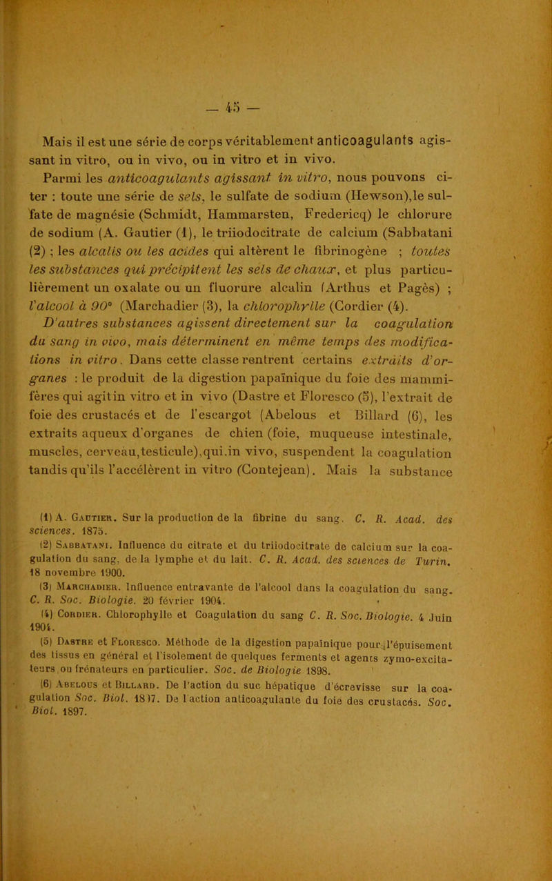 Mais il est une série de corps véritablement anticoagu lants agis- sant in vitro, ou in vivo, ou in vitro et in vivo. Parmi les anticoagulants agissant in vitro, nous pouvons ci- ter : toute une série de sels, le sulfate de sodium (Hewson),le sul- fate de magnésie (Schmidt, Hammarsten, Fredericq) le chlorure de sodium (A. Gautier (1), le triiodocitrate de calcium (Sabbatani (2) ; les alcalis ou les acides qui altèrent le fibrinogène ; toutes les stibstances qui précipitent les sels de chaux, et plus particu- lièrement un oxalate ou un fluorure alcalin (Arthus et Pagès) ; l'alcool, à 90° (Marchadier (3), la chlorophylle (Cordier (4). D'autres substances agissent directement sur la coagulation du sang in vivo, mais déterminent en même temps des modifica- tions in vitro. Dans cette classe rentrent certains extraits d’or- ganes : le produit de la digestion papaïnique du foie des nlamini- fères qui agit in vitro et in vivo (Dastre et Floresco (o), l’extrait de foie des crustacés et de l’escargot (Abelous et Billard (6), les extraits aqueux d’organes de chien (foie, muqueuse intestinale, muscles, cerveau,testicule),qui,in vivo, suspendent la coagulation tandis qu’ils l’accélèrent in vitro ('Gontejean). Mais la substance (1) A. Gautier. Sur la production de la fibrine du sang, C. R. Acad, des sciences. 1875. (2) Sabbatani. Influence du citrate et du triiodocitrate de calcium sur la coa- gulation du sang, delà lymphe et du lait. C. R. Acad, des sciences de Turin. 18 novembre 1900. (3) Màrciiaoier. Influence entravante de l’alcool dans la coagulation du san^. C. R. Soc. Biologie. 20 février 1904. 14) Cohdieh. Chlorophylle et Coagulation du sang C. R. Soc. Biologie 4 Juin 1904. (5) Dastre et Floresco. Méthode de la digestion papaïnique pour-,l’épuisement des tissus en général ej. l'isolement de quelques ferments et agents zymo-excita- teurs ou (rénateurs en particulier. Soc. de Biologie 1898. (6) Abelous et Billard. De l’action du suc hépatique d’écrevisse sur la coa- gulation Soc. Biol. 18)7. De 1 action anticoagulante du foie des crustacés Soc Biol. 1897.