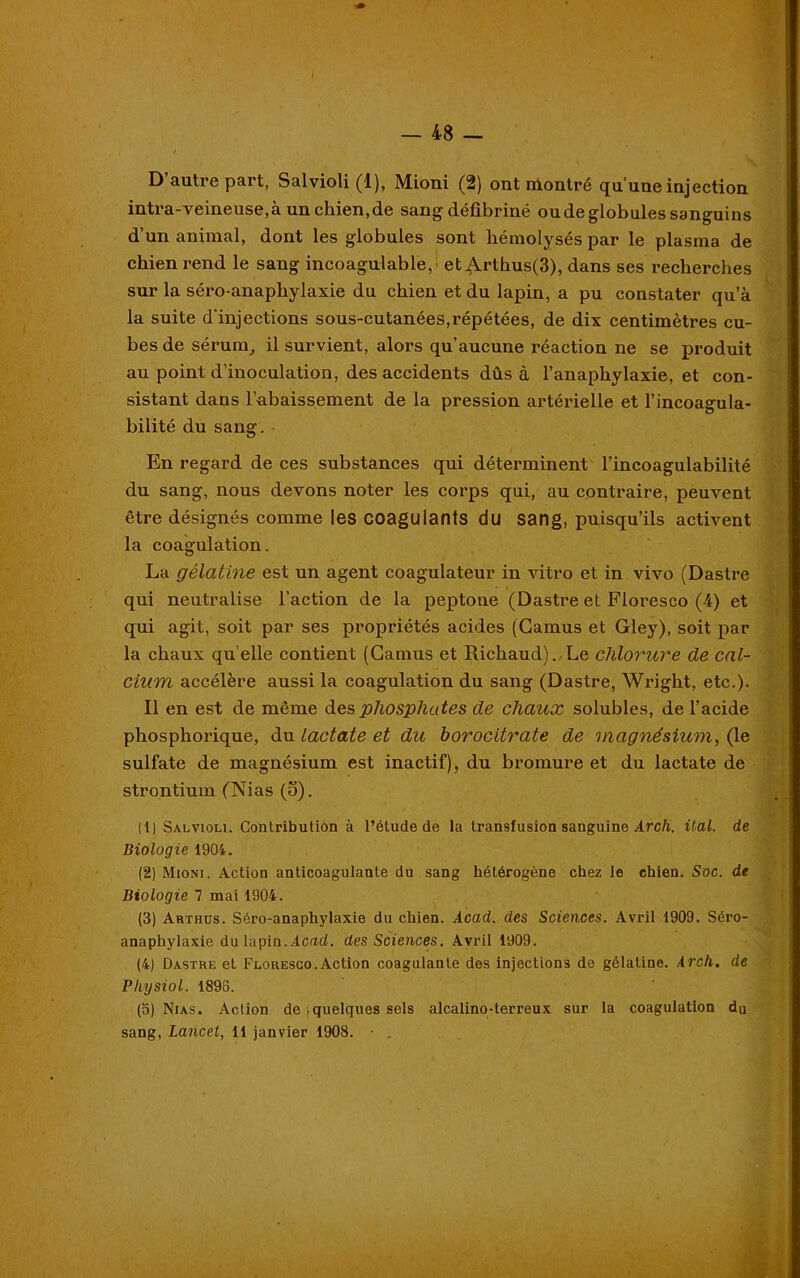 D’autre part, Salvioli (1), Mioni (2) ont montré qu’une injection intra-veineuse, à unchien.de sang défibriné ou de globules sanguins d’un animal, dont les globules sont hémolysés par le plasma de chien rend le sang incoagulable, etArthus(3), dans ses i*echerches sur la séro-anapliylaxie du chien et du lapin, a pu constater qu’à la suite d'injections sous-cutanées,répétées, de dix centimètres cu- bes de sérum, il survient, alors qu’aucune réaction ne se produit au point d’inoculation, des accidents dûs à l’anaphylaxie, et con- sistant dans l’abaissement de la pression artérielle et l’incoagula- bilité du sang. En regard de ces substances qui déterminent l’incoagulabilité du sang, nous devons noter les corps qui, au contraire, peuvent être désignés comme les coagulants du sang, puisqu’ils activent la coagulation. La gélatine est un agent coagulateur in vitro et in vivo (Dastre qui neutralise l’action de la peptone (Dastre et Floresco (4) et qui agit, soit par ses propriétés acides (Camus et Gley), soit par la chaux qu elle contient (Camus et Richaud). Le chlorure de cal- cium accélère aussi la coagulation du sang (Dastre, Wright, etc.). Il en est de même des phosphates de chaux solubles, de l’acide phosphorique, du lactate et du borocitrate de magnésium, (le sulfate de magnésium est inactif), du bromure et du lactate de strontium (Nias (o). (1) Salvioli. Contribution à l’étude de la transfusion sanguine Arch. Ual. de Biologie 1904. (2) Mioni. Action anticoagulante du sang hétérogène chez le chien. Soc. de Biologie 7 mai 1904. (3) Arthüs. Séro-anaphylaxie du chien. Acad, des Sciences. Avril 1909. Séro- anaphylaxie du lapin.Acad, des Sciences. Avril 1909. (4) Dastre et Floresco.Action coagulante des injections de gélatine. Arch. de Pliysiol. 1896. (o) Nias. Action de , quelques sels alcalino-terreux sur la coagulation du sang, Lancet, 11 janvier 1908. •
