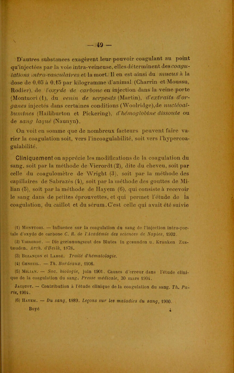 D'autres substances exagèrent leur pouvoir coagulant au point qu’injectées par la voie intra-veineuse, elles déterminent des coagu- lations intra-vasculaires et la mort. 11 en est ainsi du mucus à la dose de 0.05 à 0,15 par kilogramme d’animal (Gharrin et Moussu, Rodier), de l'oxyde de carbone en injection dans la veine porte (Montuori (1), du venin de serpents (Martin), d'extraits d'or- ganes injectés dans certaines conditions (Woolridge),de nucléoal- burnines (Halliburton et Pickering), d'hémoglobine dissoute ou de sang laqué (Naunyn). On voit en somme que de nombreux facteurs peuvent faire va- rier la coagulation soit, vers l’incoagulabilité, soit vers l’hypercoa- gulabilité. Cliniquement on apprécie les modifications de la coagulation du sang, soit par la méthode de Vierordt(2), dite du cheveu, soit par celle du coagulomètre de Wright (3), soit par la méthode des capillaires de Sabrazès (4), soit par la méthode des gouttes de Mi- lian (5), soit par la méthode de Hayem (6), qui consiste à recevoir le sang dans de petites éprouvettes, et qui permet l’étude de la coagulation, du caillot et du sérum.C’est celle qui avait été suivie (1) Montuori. — Influence sur la coagulation du sang de l’injection intra-por- tale d’oxyde de carbone C. R. de l’Académie des sciences de Naples, 1902. (2) Vierordt. — Die gerinnungszut des Blutes in gesunden u. Kranken Zus- tæuden. Arch. d'Deilk, 1878. (3) Bezançon et Labbé. Traité d’hématologie. (4) Geneuil. — Th. Bordeaux, 1906. (5) Miuan. — Soc. biologie, juin 1901. Causes d’erreur dans l'étude clini- que de la coagulation du sang. Bresse médicale, 30 mars 1904. Jacquot. — Contribution à l’étude clinique de la coagulation du sang. Th. Pa- ris, 1904. (6) Hayem. — Du sang, 1889. Leçons sur les maladies du sang, 1900. Boyé 4