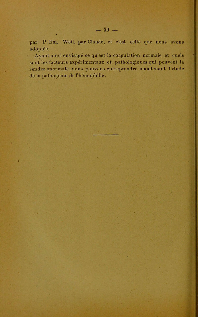 par P. Em, Weil, par Claude, et c’est celle que nous avons adoptée. Ayant ainsi envisagé ce qu’est la coagulation normale et quels sont les facteurs expérimentaux et pathologiques qui peuvent la rendre anormale, nous pouvons entreprendre maintenant l’étude de la pathogénie de l’hémophilie.