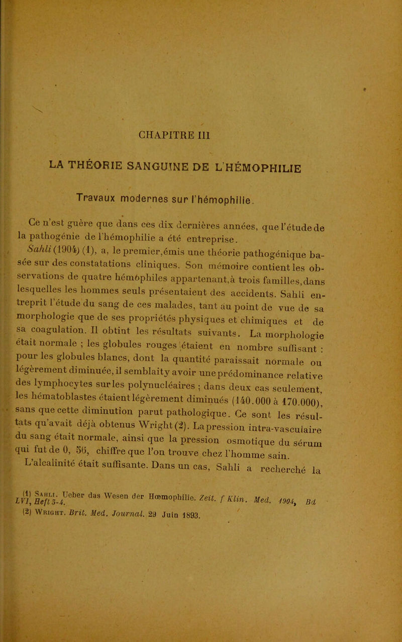 CHAPITRE 111 LA THÉORIE SANGUINE DE L'HÉMOPHILIE Travaux modernes sur l’hémophilie. Ce n est guère que dans ces dix dernières années, que l’étude de la pathogénie de 1 hémophilie a été entreprise. Sahli (190i) (1), a, le premier,émis une théorie pathogénique ba- sée sur des constatations cliniques. Son mémoire contient les ob- servations de quatre hémophiles appartenante trois familles,dans lesquelles les hommes seuls présentaient des accidents. Sahli en- treprit 1 étude du sang de ces malades, tant au point de vue de sa morphologie que de ses propriétés physiques et chimiques et de sa coagulation. Il obtint les résultats suivants. La morphologie etad normale ; les globules rouges 'étaient en nombre suffisant • pour les globules blancs, dont la quantité paraissait normale ou légèrement diminuée, il semblaity avoir une prédominance relative des lymphocytes sur les polynucléaires ; dans deux cas seulement, les hématoblastes étaient légèrement diminués (140.000 à 170.000)' sans que cette diminution parut pathologique. Ce sont les résul- tats qu’avait déjà obtenus Wright (2). La pression intra-vasculaire du sang était normale, ainsi que la pression osmotique du sérum qui fut de 0, oü, chiffre que l’on trouve chez l’homme sain. L’alcalinité était suffisante. Dans un cas, Sahli a recherché la LV1, Ie?[5-4Ueber da9 WeS6n dêr HœmoPhihe. Zeit. f Klin. Med. Hm, Bd (2) Wright. Brit. Med. Journal. 29 Juin 1893.