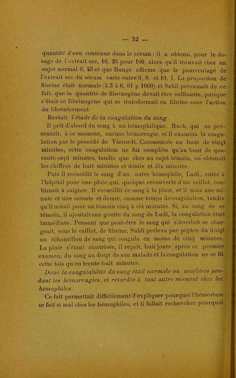 quantité d’eau contenue dans le sérum : il a obtenu, pour le do- sage de l’extrait sec, 10, 20 pour 100, alors qu’il trouvait chez un sujet normal 9, 45 et que Bunge affirme que le pourcentage de l’extrait sec du sérum varie entre 9, 9, et 10, 1. La proportion de fibrine était normale (3,5 à 6, 61 p 1000) et Sailli présumait de ce fait, que la quantité de fibrinogène devait être suffisante, puisque c’était ce fibrinogène qui se transformait en fibrine sous l’action du fibrinferment Restait 1 ' étude de la coagulation du sang. 11 prit d’abord du sang à un bémophilique, Ruch, qui ne pré- sentait, à ce moment, aucune hémorragie, et il examina la coagu- lation par le procédé de Vierordt. Commencée au bout de vingt minutes, cette coagulation ne fut complète qu’au bout de qua- rante-sept minutes, tandis que chez un sujet témoin, on obtenait les chiffres de huit minutes et demie et dix minutes. Puis il recueillit le sang d’un autre hémophile, Ludi, entré à l’hôpital pour une plaie,qui, quoique recouverte d’un caillot, con- tinuait à saigner. Il recueillit ce sang à la plaie, et il nota une mi- nute et une minute et demie, comme temps de coagulation, tandis qu'il notait pour un.témoin cinq à six minutes. Si, au sang de ce témoin, il ajoutaitune goutte du sang de Ludi, la coagulation était immédiate. Pensant que peut-être le sang qui s’écoulait se char- geait, sous le caillot, de fibrine, Sahli préleva par piqûre du doigt un échantillon de sang qui coagula en moins de cinq minutes. La plaie s’étant cicatrisée, il reprit, huit jours après ce premier examen, du sang au doigt de son malade et la coagulation ne se fit cette lois qu’en trente-huit minutes. Donc la coagulabllité du sang était normale ou accélérée pen- dant les hémorragies, et retardée à tout autre moment chez les hémophiles. Ce fait permettait difficilement d’expliquer pourquoi 1 hémostase se fait si mal chez les hémophiles, et il fallait rechercher pourquoi