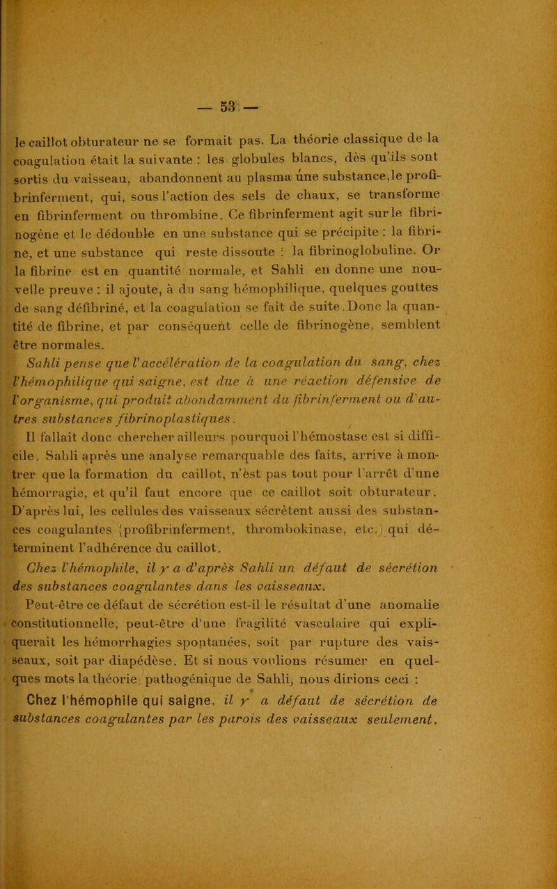 Je caillot obturateur ne se formait pas. La théorie classique de la coagulation était la suivante : les globules blancs, dès qu ils sont sortis du vaisseau, abandonnent au plasma une substance,le profi- brinferment, qui, sous l’action des sels de chaux, se transforme en fibrinferment ou thrombine. Ce fibrinferment agit sur le fibri- nogène et le dédouble en une substance qui se précipite : la fibri- ne, et une substance qui reste dissoute : la fibrinoglobuline. Or la fibrine est en quantité normale, et Sahli en donne une nou- velle preuve : il ajoute, à du sang hémophilique, quelques gouttes de sang défibriné, et la coagulation se fait de suite.Donc la quan- tité de fibrine, et par conséqueiit celle de fibrinogène, semblent être normales. Sahli pense quel'accélération de la coagulation du sang, chez Vhémophilique qui saigne, est due à une réaction défensive de l'organisme, qui produit abondamment du fibrinferment ou d'au- tres substances fibrinoplastiques. Il fallait donc chercher ailleurs pourquoi l’hémostase est si diffi- cile. Sahli après une analyse remarquable des faits, arrive à mon- trer que la formation du caillot, n’est pas tout pour l’arrêt d'une hémorragie, et qu'il faut encore que ce caillot soit obturateur. D’après lui, les cellules des vaisseaux sécrètent aussi des substan- ces coagulantes (profibrinferment, thrombokinase, etc. ; qui dé- terminent l’adhérence du caillot. Chez l'hémophile, il y a d'après Sahli un défaut de sécrétion des substances coagulantes dans les vaisseaux. Peut-être ce défaut de sécrétion est-il le résultat d’une anomalie constitutionnelle, peut-être d’une fragilité vasculaire qui expli- querait les hémorrhagies spontanées, soit par rupture des vais- seaux, soit par diapédèse. Et si nous voulions résumer en quel- ques mots la théorie pathogénique de Sahli, nous dirions ceci : ♦ Chez l’hémophile qui saigne, il y a défaut de sécrétion de substances coagulantes par les parois des vaisseaux seulement.