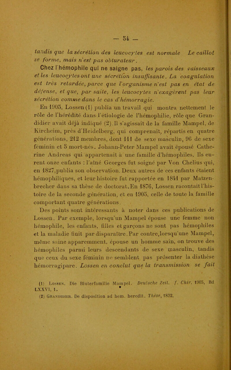 tandis que la sécrétion des leucocytes est normale Le caillot se forme, mais n est pas obturateur. Chez I hémophile qui ne saigne pas, les parois des vaisseaux elles leucocytes ont une sécrétion insuffisante. La coagulation est très retardée, parce que l'organisme n est pas en état de défense, et que, par suite, les leucocytes n'exagèrent pas leur sécrétion comme dans le cas d'hémorragie. En 1905, Lossen (1) publia un travail qui montra nettement le rôle de l’hérédité dans l’étiologie de l’hémophilie, rôle que Gran- didier avait déjà indiqué (2).Il s’agissait de la famille Mampel, de Kircheim, près d'Heidelberg, qui comprenait, répartis en quatre générations, 212 membres, dont 111 de sexe masculin, 96 de sexe féminin et 5 mort-nés. Johann-Peter Mampel avait épousé Cathe- rine Andréas qui appartenait à une famille d’hémophiles. Ils eu- rent onze enfants : Painé Georges fut soigné par Von Chelius qui, en 1827,publia son observation. Deux autres de ces enfants étaient hémophiliques, et leur histoire fut rapportée en 1841 par Matzen- brecher dans sa thèse de doctorat.En 1876, Lossen racontaitl’his- toire de la seconde génération, et en 1905, celle de toute la famille comportant quatre générations. Des points sont intéressants à noter dans ces publications de Lossen. Par exemple, lorsqu’un Mampel épouse une femme non hémophile, les enfants, tilles et garçons ne sont pas hémophiles et la maladie finit par disparaître.Par contre,lorsqu’une Mampel, même saine apparemment, épouse un homme sain, on trouve des hémophiles parmi leurs descendants de sexe masculin, tandis que ceux du sexe féminin no semblent pas présenter la diathèse hémorragipare. Lossen en conclut que la transmission se fait (1) Lossen. Die Bluterfamilie Mampel. Deutsche Zeil. f. Chir. lüOo, Bd LXXVI, 1. * (2) Grandidier. De disposition ad hem. beredit. Thèse, 1832. , *