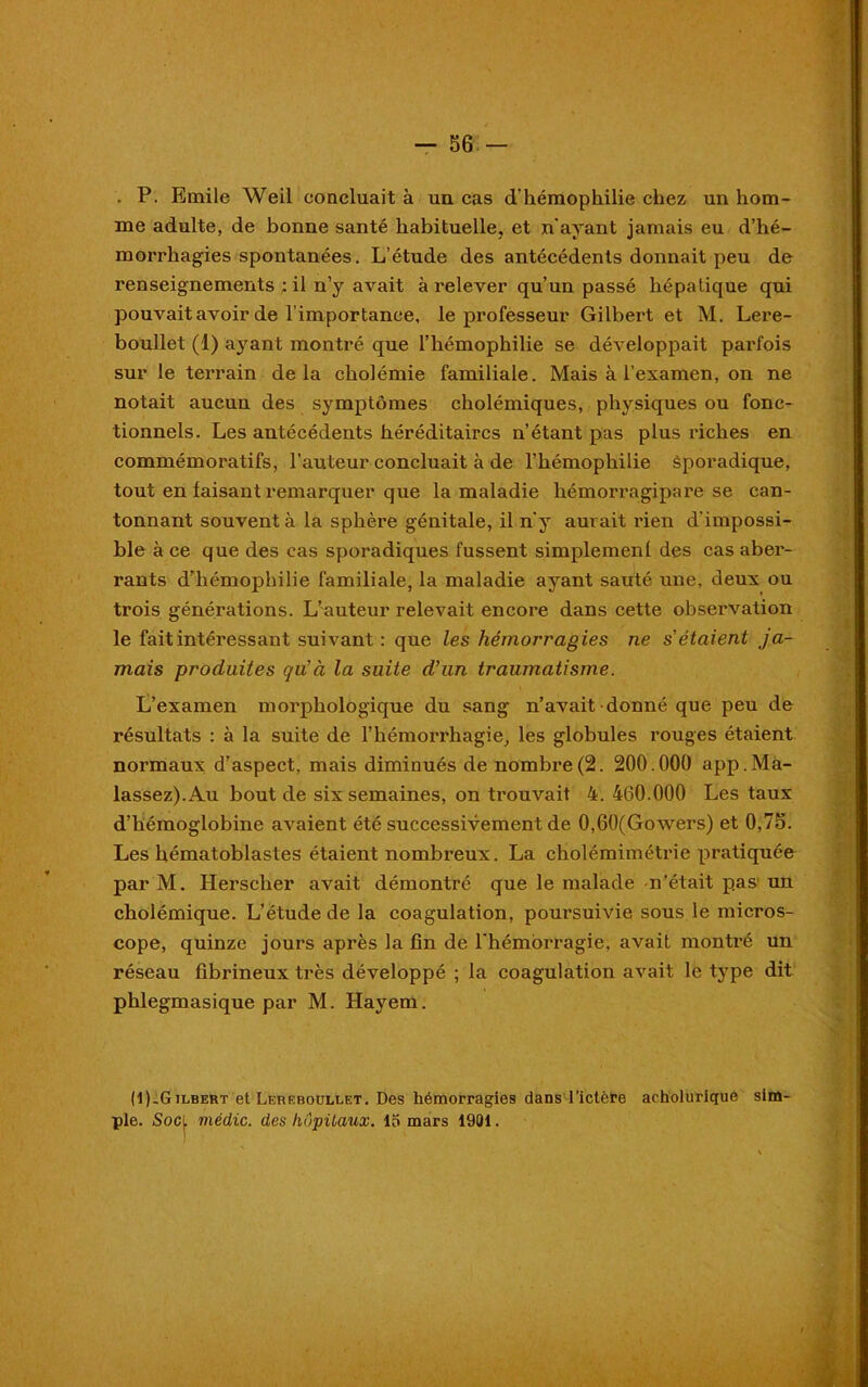 . P. Emile Weil concluait à un cas d'hémophilie chez un hom- me adulte, de bonne santé habituelle, et n'ayant jamais eu d’hé- morrhagies spontanées. L’étude des antécédents donnait peu de renseignements ; il n’y avait à relever qu’un passé hépatique qui pouvait avoir de l’importance, le professeur Gilbert et M. Lere- boullet (1) ayant montré que l’hémophilie se développait parfois sur le terrain delà cholémie familiale. Mais à l’examen, on ne notait aucun des symptômes cholémiques, physiques ou fonc- tionnels. Les antécédents héréditaires n’étant pas plus riches en commémoratifs, l’auteur concluait à de l’hémophilie sporadique, tout en faisant remarquer que la maladie liémorragipare se can- tonnant souvent à la sphère génitale, il n'y aurait rien d'impossi- ble à ce que des cas sporadiques fussent simplement des cas aber- rants d’hémophilie familiale, la maladie ayant sauté une, deux ou trois générations. L’auteur relevait encore dans cette observation le fait intéressant suivant : que les hémorragies ne s'étaient ja- mais produites qu'à la suite d’un traumatisme. L’examen morphologique du sang n’avait donné que peu de résultats : à la suite de l’hémorrhagie, les globules rouges étaient normaux d’aspect, mais diminués de nombre(2. 200.000 app.Ma- lassez). Au bout de six semaines, on trouvait 4. 460.000 Les taux d’hémoglobine avaient été successivement de 0,60(Gowers) et 0,75. Les hématoblastes étaient nombreux. La cholémimétrie pratiquée par M. Herscher avait démontré que le malade n’était pas un cholémique. L’étude de la coagulation, poursuivie sous le micros- cope, quinze jours après la fin de l’hémorragie, avait montré un réseau fibrineux très développé ; la coagulation avait le type dit phlegmasique par M. Hayem. (1(-Gilbert et Lereboullet. Des hémorragies dans l’ictère acholurique sim- ple. Soci médic. des hôpitaux, lo mars 1901. I