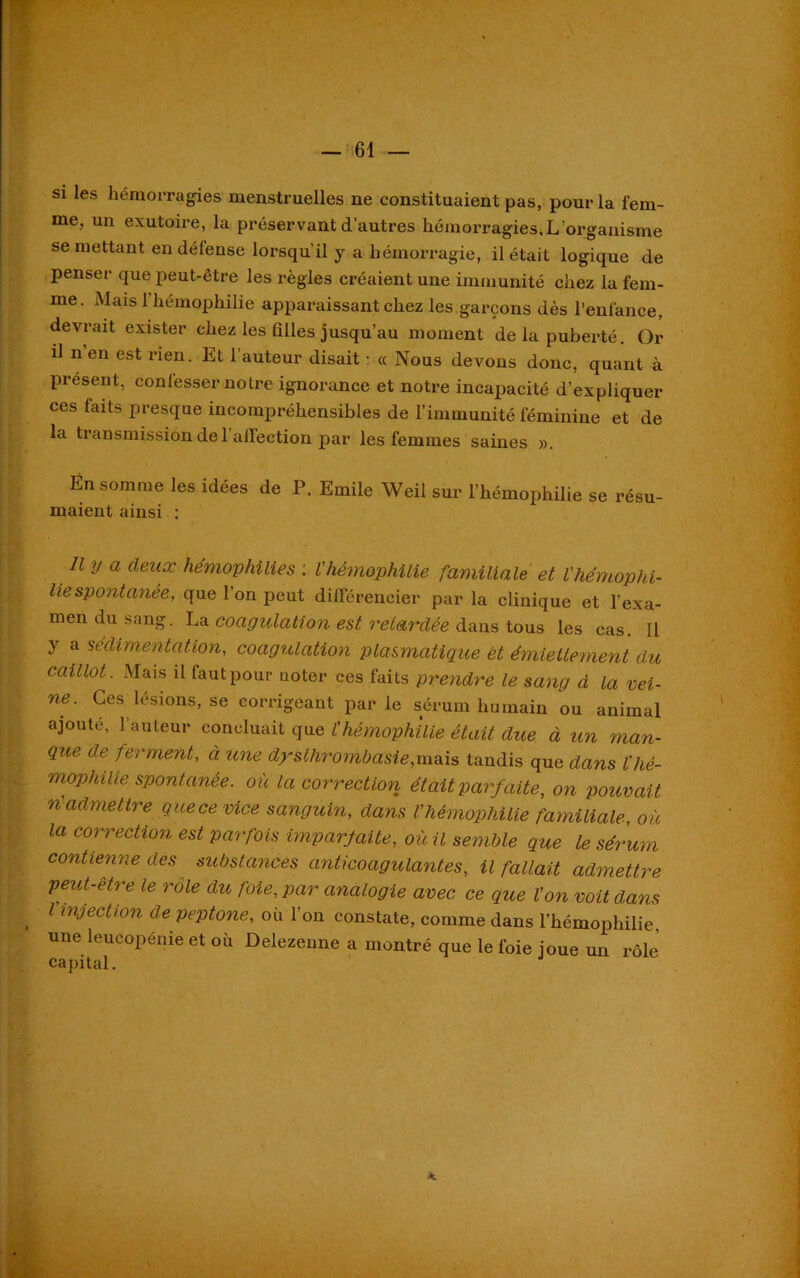 si les hémorragies menstruelles ne constituaient pas, pour la fem- me, un exutoire, la préservant d’autres hémorragies.L’organisme se mettant en défense lorsqu’il y a hémorragie, il était logique de penser que peut-être les règles créaient une immunité chez la fem- me. Mais l’hémophilie apparaissant chez les garçons dès l’enfance, devrait exister chez les filles jusqu’au moment de la puberté. Or il n’en est rien. Et l’auteur disait : « Nous devons donc, quant à présent, confesser notre ignorance et notre incapacité d’expliquer ces faits presque incompréhensibles de l’immunité féminine et de la transmission de 1 affection par les femmes saines ». En somme les idées de P. Emile Weil sur l’hémophilie se résu- maient ainsi : U y cl deux hémophilies : l'hémophilie familiale et l'hémophi- liespontanée, que l’on peut différencier par la clinique et l’exa- men du sang. La coagulation est retardée dans tous les cas. Il y a 'sédimentation, coagulation plasmatique et émiettement du caillot. Mais il faut pour noter ces faits prendre le sang à la vei- ne. Ces lésions, se corrigeant par le sérum humain ou animal ajoute, l’auteur concluait que l'hémophilie était due à un man- que de ferment, à une dysthrombasie,mais tandis que dans ïhé- mophilie spontanée, où la correction était parfaite, on pouvait n admettre que ce vice sanguin, dans l'hémophilie familiale, où la correction est parfois imparfaite, où il semble que le sérum contienne des substances anticoagulantes, il fallait admettre peut-être le rôle du foie, par analogie avec ce que l'on voit dans l injection de peptone, où l’on constate, comme dans l’hémophilie, une leucopénie et où Delezeune a montré que le l’oie joue un rôle capital. A.