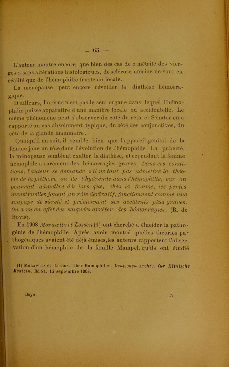 L’auteur montre encore que bien des cas de « métrite des vier- ges » sans altérations histologiques, de sclérose utérine ne sont en réalité que de l’hémophilie fruste ou locale. La ménopause peut encore réveiller la diathèse hémorra- gique. D’ailleurs, l’utérus n’est pas le seul organe dans lequel l’hémo- philie puisse apparaître d’une manière locale ou accidentelle. Le même phénomène peut s'observer du côté du rein et Sénator en a rapporté un cas absolument typique, du côté des conjonctives, du côté de la glande mammaire. Quoiqu'il en soit, il semble bien que l’appareil génital de la femme joue un rôle dans l’évolution de l’hémophilie. La puberté, la ménopause semblent exalter la diathèse, et cependant la femme hémophile a rarement des hémorragies graves. Dans ces condi- tions,, l'auteur se demande s'il ne faut pas admettre la théo- rie de la pléthore ou de l’hydrémie dans l'hémophilie, car on pourrait admettre dès lors que, chez la femme, les pertes menstruelles jouent un rôle dérivatif, fonctionnent comme une soupape de sûreté et préviennent des accidents plus graves. On a vu en effet des saignées arrêter des hémorragies. (R. de Bovis). En 1908,Morawitz et Lossèn (1) ont cherché à élucider la patho- génie de l’hémophilie. Après avoir montré quelles théories pa- . thogéniques avaient été déjà émises,les auteurs rapportent l’obser- vation d’un hémophile de la famille Mampel, qu’ils ont étudié (1) Morawitz et Lossen. Uber Hamophilie, Oeutschen Archiv. für Klinische Uedizin. Bd 94. la septembre 1908. Boyé 5