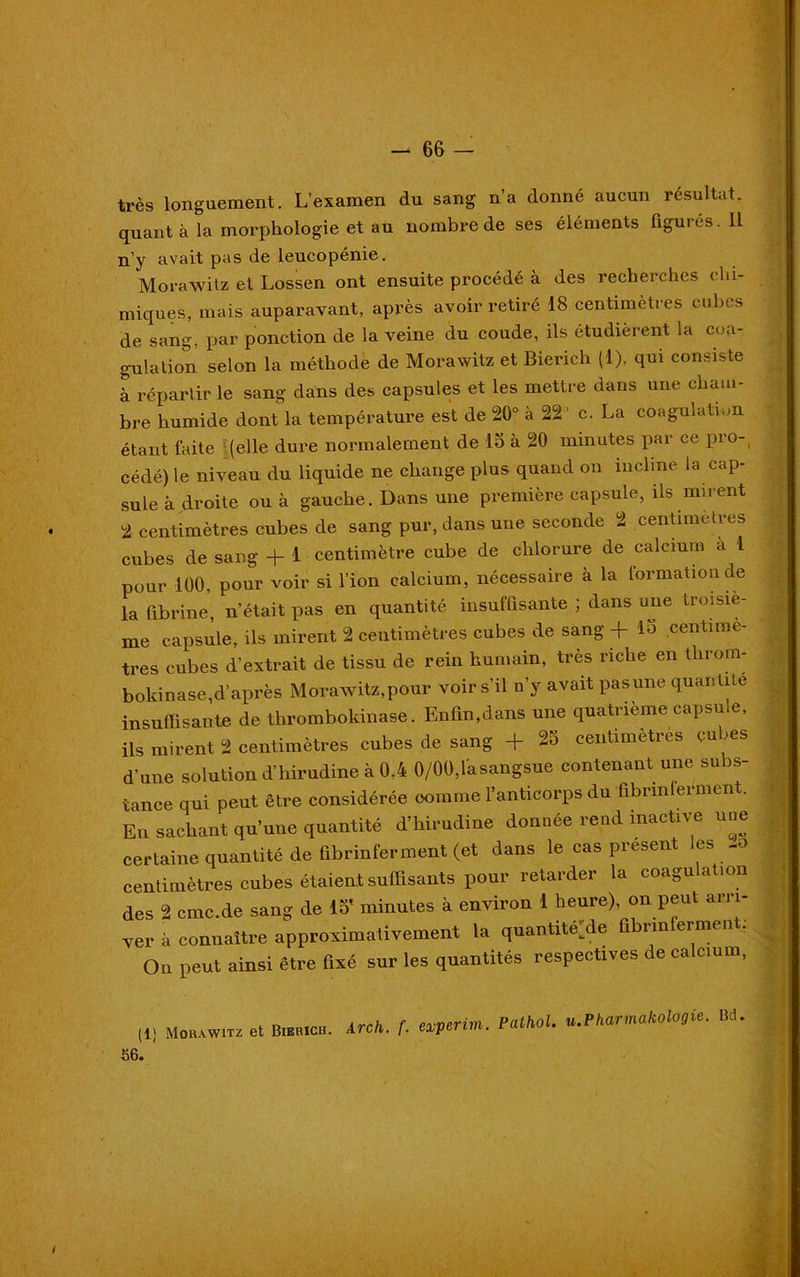 très longuement. L’examen du sang n’a donné aucun résultat, quant à la morphologie et au nombre de ses éléments figurés. IL n’y avait pas de leucopénie. Morawitz et Lossen ont ensuite procédé à des recherches chi- miques, mais auparavant, après avoir retiré 18 centimètres cubes de sang, par ponction de la veine du coude, ils étudièrent la coa- gulation selon la méthode de Morawitz et Bierich (1), qui consiste à répartir le sang dans des capsules et les mettre dans une cham- bre humide dont la température est de 20° à 22 c. La coagulation étant faite (elle dure normalement de 15 à 20 minutes par ce pro- cédé) le niveau du liquide ne change plus quand on incline la cap- sule à droite ou à gauche. Dans une première capsule, ils mirent 2 centimètres cubes de sang pur, dans une seconde 2 centimètres cubes de sang + 1 centimètre cube de chlorure de calcium à 1 pour 100, pour voir si l’ion calcium, nécessaire à la formation de la fibrine, n’était pas en quantité insuffisante ; dans une troisiè- me capsule, ils mirent 2 centimètres cubes vie sang + centimè- tres cubes d’extrait de tissu de rein humain, très riche en tlirom- boldnase,d’après Morawitz,pour voir s’il n’y avait pasune quantité insuffisante de thromboldnase. Enfin,dans une quatrième capsu.e, ils mirent 2 centimètres cubes de sang + 2o centimètres cubes d’une solution d’hirudine à 0.4 0/00,lasangsue contenant une subs- tance qui peut être considérée comme l’anticorps du fibrmferment. En sachant qu’une quantité d’hirudine donnée rend inactive une certaine quantité de fibrinferment (et dans le cas présent les -o centimètres cubes étaient suffisants pour retarder la coagulation des 2 cmc.de sang de 15' minutes à environ 1 heure), on peut arri- ver à connaître approximativement la quantité^ fibrinferment. On peut ainsi être fixé sur les quantités respectives de calcium, (1) morawitz et Bierich. Arch. f. experim. Pathol. u.Pharmakologie. Bd. 56.
