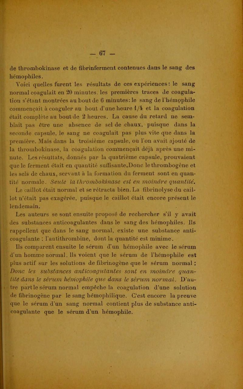 de thrombokinase et de fibrinferment contenues dans le sang des hémophiles. Voici quelles furent les résultats de ces expériences : le sang normal coagulait en 20 minutes, les premières traces de coagula- tion s’étant montrées au bout de 6 minutes: le sang de l’hémophile commençait à coaguler au bout d’une heure 1/4 et la coagulation était complète au bout de 2 heures. La cause du retard ne sem- blait pas être une absence de sel de chaux, puisque dans la seconde capsule, le sang ne coagulait pas plus vite que dans la première. Mais dans la troisième capsule, où l’on avait ajouté de la thrombokinase, la coagulation commençait déjà après une mi- nute. Les résultats, donnés par la quatrième capsule, prouvaient que le ferment était en quantité suffisante.Donc le thrombogène et les sels de chaux, servant à la formation du ferment sont en quan- tité normale. Seule la thrombokinase est en moindre quantité. Le caillot était normal et se rétracta bien. La fibrinolyse du cail- lot n’était pas exagérée, puisque le caillot était encore présent le lendemain. Les auteurs se sont ensuite proposé de rechercher s’il y avait des substances anticoagulantes dans le sang des hémophiles. Ils rappellent que dans le sang normal, existe une substance anti- coagulante : l’antithrombine, dont la quantité est minime. Ils comparent ensuite le sérum d’un hémophile avec le sérum d’un homme normal. Ils voient que le sérum de l’hémophile est plus actif sur les solutions de fibrinogène que le sérum normal : Donc les substances anticoagulantes sont en moindre quan- tité dans le sérum hémophile que dans le sérum normal. D’au- ■ tre part le sérum normal empêche la coagulation d’une solution de fibrinogène par le sang hémophilique. C’est encore la preuve que le sérum d’un sang normal contient plus de substance anti- coagulante que le sérum d’un hémophile.