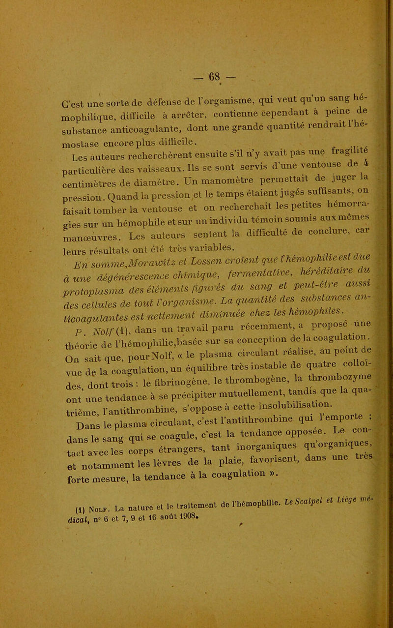 — 68 - C’est une sorte de défense de l’organisme, qui veut qu’un sang he- mophilique, difficile à arrêter, contienne cependant à peine de substance anticoagulante, dont une grande quantité rendrait l’he- mostase encore plus difficile. Les auteurs recherchèrent ensuite s’il n’y avait pas une fragilité particulière des vaisseaux. Ils se sont servis d’une ventouse de 4 centimètres de diamètre. Un manomètre permettait de juger a pression. Quand la pression et le temps étaient jugés suffisants, on faisait tomber la ventouse et on recherchait les petites hémorra- gies sur un hémophile et sur un individu témoin soumis aux memes manœuvres. Les auteurs sentent la difficulté de conclure, car leurs résultats ont été très variables. En somme,Morawitz et Lossen croient que t hémophilie est due à une dégénérescence chimique, fermentative, héréditaire du protoplasma des éléments figurés du sang et peut-etre aussi des cellules de tout l'organisme. La quantité des substances an- ticoagulantes est nettement diminuée chez les hémophiles. P dans un travaii paru récemment, a propose une théorie de l'hémophilie,basée sur sa conception de la coagulation. On sait que, pourNolf, « le plasma circulant réalisé, au point de ■rue de la coagulation, un équilibre très instable de quatre co 01- des dont trois : le fibrinogène, le thrombogène, la thrombozyme ont’ une tendance à se précipiter mutuellement, tandis que la qua- trième l'antithrombine, s'oppose à cette insolubilisation. Dans le plasma circulant, c'est l'antithrombine qui 1 emporte i dans le sang qui se coagule, c'est la tendance opposée. Le con- tact avec le! corps étrangers, tant inorganiques qu organiques, e“—lePs lèvres de la plaie, favorisent, dans une très forte mesure, la tendance à la coagulation ». (1) Nolf. La nature et le traitement de l’hémophilie, le Scalpel et Liège vu,