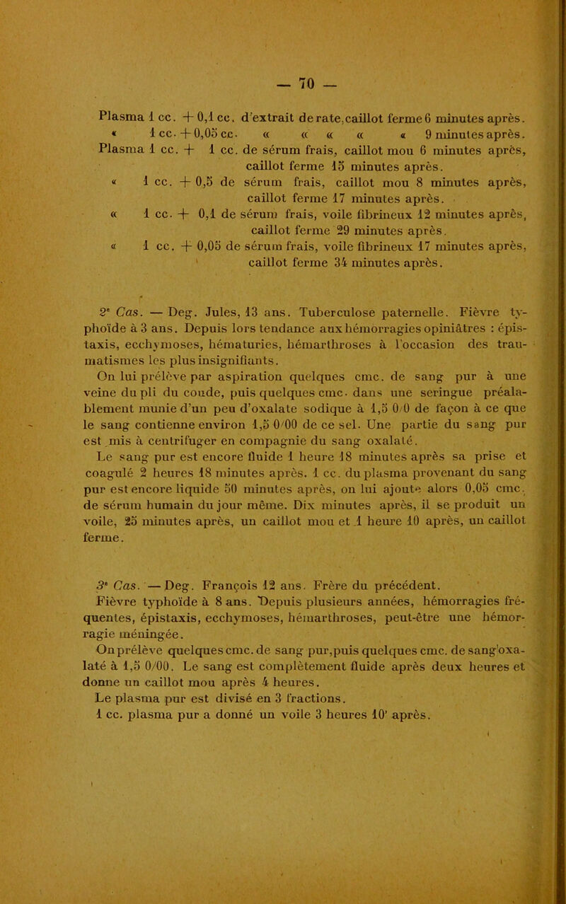 Plasma 1 cc. + 0,1 ce. d'extrait derate:caillot ferme6 minutes après. « lcc.+0,05cc. « « « « « 9 minutes après. Plasma 1 cc. + 1 cc. de sérum frais, caillot mou 6 minutes après, caillot ferme 15 minutes après. « 1 cc. +0,5 de sérum frais, caillot mou 8 minutes après, caillot ferme 17 minutes après. « 1 cc. + 0,1 de sérum frais, voile fibrineux 12 minutes après, caillot ferme 29 minutes après. « 1 cc. + 0,05 de sérum frais, voile fibrineux 17 minutes après, caillot ferme 34 minutes après. f 2' Cas. — Deg. Jules, 13 ans. Tuberculose paternelle. Fièvre ty- phoïde à 3 ans. Depuis lors tendance aux hémorragies opiniâtres : épis- taxis, ecchymoses, hématuries, hémarthroses à l’occasion des trau- matismes les plus insignifiants. On lui prélève par aspiration quelques cmc. de sang pur à une veine du pli du coude, puis quelques cmc. dans une seringue préala- blement munie d’un peu d’oxalate sodique à 1,5 0 0 de façon à ce que le sang contienne environ 1,5 0+0 de ce sel. Une partie du sang pur est mis à centrifuger en compagnie du sang oxalalé. Le sang pur est encore fluide 1 heure 18 minutes après sa prise et coagulé 2 heures 18 minutes après. 1 cc. du plasma provenant du sang pur est encore liquide 50 minutes après, on lui ajoute alors 0,05 cmc. de sérum humain du jour même. Dix minutes après, il se produit un voile, 25 minutes après, un caillot mou et 1 heure 10 après, un caillot ferme. . M 5e Cas. —Deg. François 12 ans. Frère du précédent. Fièvre typhoïde à 8 ans. Depuis plusieurs années, hémorragies fré- quentes, épistaxis, ecchymoses, hémarthroses, peut-être une hémor- ragie méningée. On prélève quelquescmc.de sang pur,puis quelques cmc. desang'oxa- laté à 1,5 0/00. Le sang est complètement fluide après deux heures et donne un caillot mou après 4 heures. Le plasma pur est divisé en 3 fractions. 1 cc. plasma pur a donné un voile 3 heures 10’ après. I