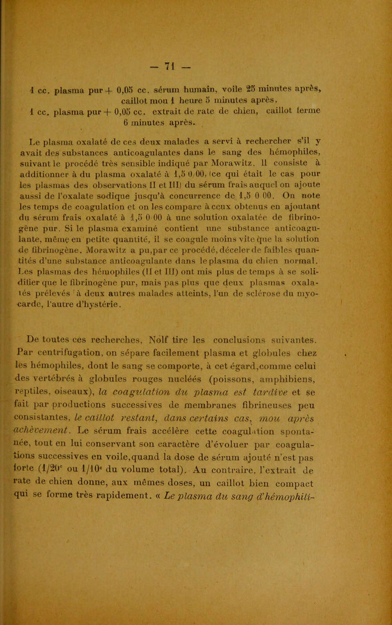 1 ce. plasma pur-f- 0,05 ce. sérum humain, voile 25 minutes après, caillot mou 1 heure 5 minutes après. 1 cc. plasma pur -j- 0,05 cc. extrait de rate de chien, caillot ferme 6 minutes après. Le plasma oxalaté de ces deux malades a servi à rechercher s’il y avait des substances anticoagulantes dans le sang des hémophiles, suivant le procédé très sensible indiqué par Morawitz. 11 consiste à additionner à du plasma oxalaté à 1,5 0/00, (ce qui était le cas pour les plasmas des observations II et III) du sérum Irais auquel on ajoute aussi de l’oxalate sodique jusqu’à concurrence de 1,5 0 00. On note les temps de coagulation et on les compare à ceux obtenus en ajoutant du sérum frais oxalaté à 1,5 0 00 à une solution oxalatée de fibrino- gène pur. Si le plasma examiné contient une substance anticoagu- lante, même en petite quantité, il se coagule moins vite que la solution de fibrinogène. Morawitz a pu,par ce procédé, déceler de faibles quan- tités d’une substance anticoagulante dans le plasma du chien normal. Les plasmas des hémophiles (II et III) ont mis plus de temps à se soli- difier que le fibrinogène pur, mais pas plus que deux plasmas oxala- tés prélevés à deux autres malades atteints, l’un de sclérose du myo- carde, l'autre d’hystérie. De toutes ces recherches, Nolf tire les conclusions suivantes. Par centrifugation, on sépare facilement plasma et globules chez les hémophiles, dont le sang se comporte, à cet égard,comme celui des vertébrés à globules rouges nucléés (poissons, amphibiens, reptiles, oiseaux), la coagulation du plasma est tardive et se fait par productions successives de membranes fibrineuses peu consistantes, le caillot restant, dans certains cas, mou après achèvement. Le sérum frais accélère cette coagulation sponta- née, tout en lui conservant son caractère d’évoluer par coagula- tions successives en voile,quand ia dose de sérum ajouté n’est pas lorte (1/20' ou 1/1.0' du volume total). Au contraire, l’extrait de rate de chien donne, aux mômes doses, un caillot bien compact qui se forme très rapidement. « Le plasma du sang d’hémophili-