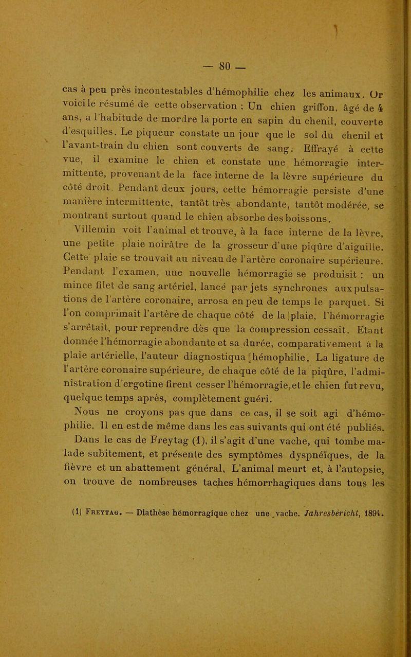 cas à peu près incontestables d’hémophilie chez les animaux. Ür voici le résumé de cette observation ; Un chien griffon, âgé de 4 ans, a l'habitude de mordre la porte en sapin du chenil, couverte d’esquilles. Le piqueur constate un jour que le sol du chenil et 1 avant-train du chien sont couverts de sang. Effrayé à cette vue, il examine le chien et constate une hémorragie inter- mittente, provenant de la face interne de la lèvre supérieure du coté droit. Pendant deux jours, cette hémorragie persiste d’une manière intermittente, tantôt très abondante, tantôt modérée, se montrant surtout quand le chien absorbe des boissons. Villemin voit l’animal et trouve, à la face interne de la lèvre, une petite plaie noirâtre de la grosseur d’une piqûre d’aiguille. Cette plaie se trouvait au niveau de l’artère coronaire supérieure. Pendant 1 examen, une nouvelle hémorragie se produisit : un mince filet de sang artériel, lancé par jets synchrones aux pulsa- tions de l’artère coronaire, arrosa en peu de temps le parquet. Si 1 on comprimait 1 artere de chaque côté de la plaie, l’hémorragie s arrêtait, pour reprendre dès que la compression cessait. Etant donnée l’hémorragie abondante et sa durée, comparativement à la plaie artérielle, l’auteur diagnostiqua [hémophilie. La ligature de l’artère coronaire supérieure, de chaque côté de la piqûre, l’admi- nistration d’ergotine firent cesser l’hémorragie,et le chien fut revu, quelque temps après, complètement guéri. Nous ne croyons pas que dans ce cas, il se soit agi d’hémo- philie. 11 en est de même dans les cas suivants qui ont été publiés. Dans le cas de Freytag (1), il s’agit d’une vache, qui tombe ma- lade subitement, et présente des symptômes dyspnéiques, de la fièvre et un abattement général, L’animal meurt et, à l’autopsie, on trouve de nombreuses taches hémorrhagiques dans tous les