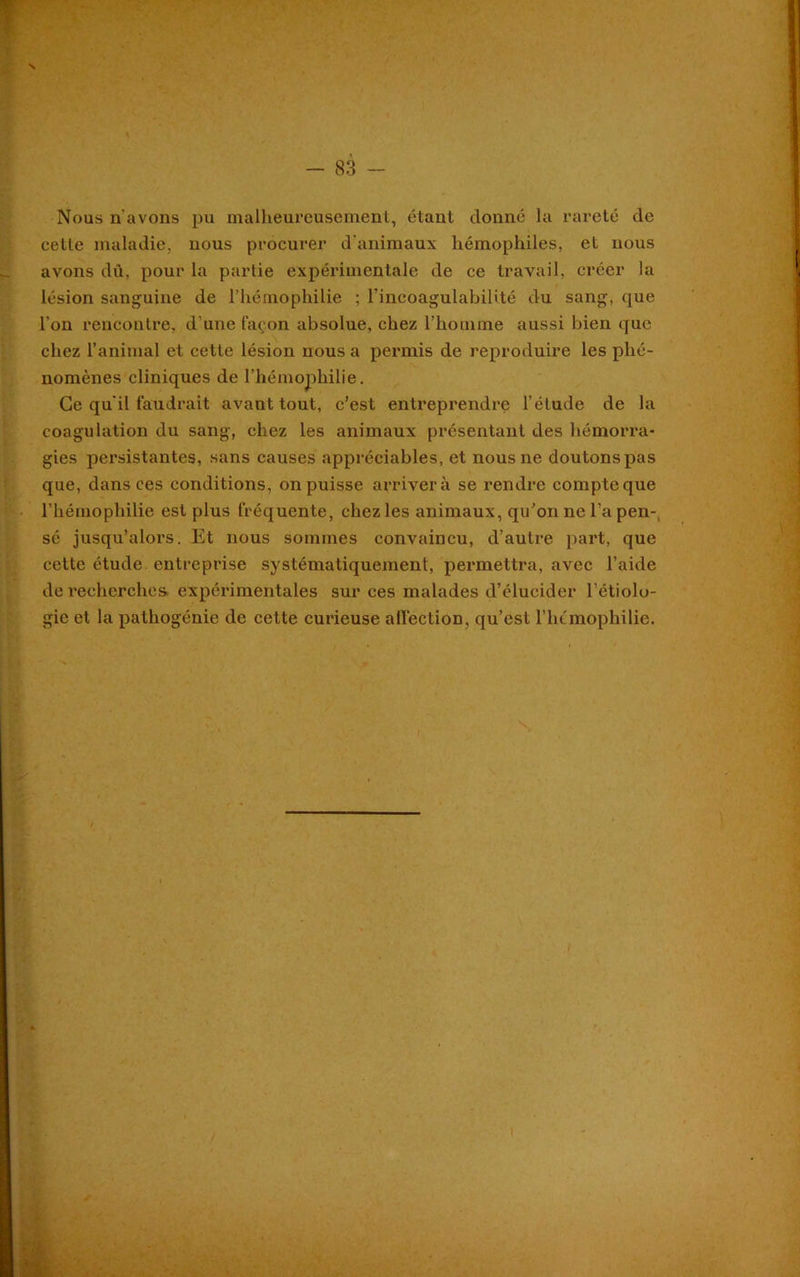 s - 83 - Nous n'avons pu malheureusement, étant donné la rareté de celle maladie, nous procurer d'animaux hémophiles, et nous avons dû, pour la partie expérimentale de ce travail, créer la lésion sanguine de l’hémophilie ; l’incoagulabilité du sang, que l'on rencontre, d'une façon absolue, chez l’homme aussi bien que chez l’animal et cette lésion nous a permis de reproduire les phé- nomènes cliniques de l’hémophilie. Ce qu'il faudrait avant tout, c’est entreprendre l’élude de la coagulation du sang, chez les animaux présentant des hémorra- gies persistantes, sans causes appréciables, et nous ne doutons pas que, dans ces conditions, on puisse arriver à se rendre compte que l’hémophilie est plus fréquente, chez les animaux, qu’on ne l’a pen-, sé jusqu’alors. Et nous sommes convaincu, d’autre part, que cette étude entreprise systématiquement, permettra, avec l’aide de recherches expérimentales sur ces malades d’élucider l’étiolo- gie et la pathogénie de cette curieuse affection, qu’est l’hémophilie.