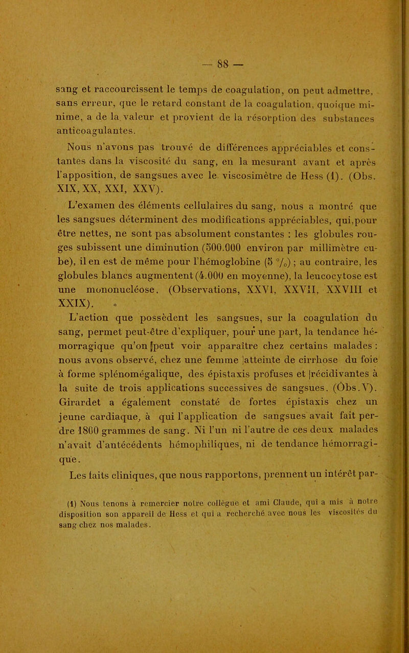 sang et raccourcissent le temps de coagulation, on peut admettre, sans erreur, que le ï’ctard constant de la coagulation, quoique mi- nime, a de la. valeur et provient de la résorption des substances anticoagulantes. Nous n’avons pas trouvé de différences appréciables et cons- tantes dans la viscosité du sang, en la mesurant avant et après l’apposition, de sangsues avec le viscosimètre de Hess (1). (Obs. XIX, XX, XXI, XXV). L’examen des éléments cellulaires du sang, nous a montré que les sangsues détenninent des modifications appréciables, qui,pour être nettes, ne sont pas absolument constantes : les globules rou- ges subissent une diminution (oOO.OOO environ par millimètre cu- be), il en est de même pour l’hémoglobine (5 %) ; au contraire, les globules blancs augmentent (4.000 en moyenne), la leucocytose est une mononucléose. (Observations, XXVI, XXVII, XXVIII et XXIX). . L’action que possèdent les sangsues, sur la coagulation du sang, permet peut-être d’expliquer, pour une part, la tendance hé- morragique qu’on Jpeut voir apparaître chez certains malades: nous avons observé, chez une femme latteinte de cirrhose du foie à forme splénomégalique, des épistaxis profuses et (récidivantes à la suite de trois applications successives de sangsues. (Ôbs.V). Girardet a également constaté de fortes épistaxis chez un jeune cardiaque, à qui l’application de sangsues avait fait per- dre 1800 grammes de sang. Ni l’un ni l’autre de ces deux malades n’avait d’antécédents hémophiliques, ni de tendance hémoi’ragi- que. Les laits cliniques, que nous rapportons, prennent un intérêt par- ti) Nous tenons à remercier notre collègue et ami Claude, qui a mis a notre disposition son appareil de Hess et qui a recherché avec nous les viscosités du sans chez nos malades.