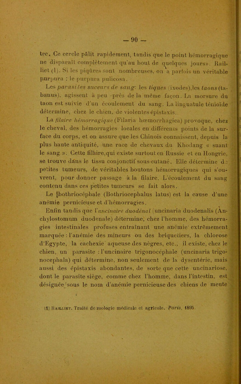 ne disparaît complètement qu'au bout de quelques jours», llail- liet (!). Si les piqûres sont nombreuses, on a parfois un véritable purpura : le purpura pulicosa. Les parasites suceurs de sang: les tiques (ixodes),les taons (ta- banus), agissent à peu près delà même façon. La morsure du taon est suivie d’un écoulement du sang. La linguatule ténioïde détermine, chez le chien, de violentes épistaxis. La filaire hémorragique (Filaria hœmorrhagfca) provoque, chez le cheval, des hémorragies locales en différents points de la sur- face du corps, et on assure que les Chinois connaissent, depuis la plus haute antiquité, une race de chevaux du Khodang « suant le sang ». Cette filàire,qui existe surtout en Russie et en Hongrie, se trouve dans le tissu conjonctif sous-cutané. Elle détermine d.: petites tumeurs, de véritables boutons hémorragiques qui s'ou- vrent, pour donner passage à la (ilaire. L’écoulement du sang contenu dans ces petites tumeurs se fait alors. Le [jbothriocéphale (Bothriocephalus latus) est la cause d’une anémie pernicieuse et d’hémorragies. Enfin tandis que l’une inair é duodénal (uncinaria duodenalis (An* chylostomum duodenale) détermine, chez l’homme, des hémorra- gies intestinales profuses entraînant une anémie extrêmement marquée : l’anémie des mineurs ou des briqueïiers, la chlorose d’Egypte, la cachexie aqueuse des nègres, etc., il existe, chez le chien, un parasite : l’uncinaire trigonocéphale (uncinaria trigo- nocephala) qui détermine, non seulement de la dysentérie, mais aussi des épistaxis abondantes, de sorte que cette uncinariose, dont le parasite siège, comme chez l’homme, dans l’intestin, est désignée sous le nom d’anémie pernicieuse des chiens de meute
