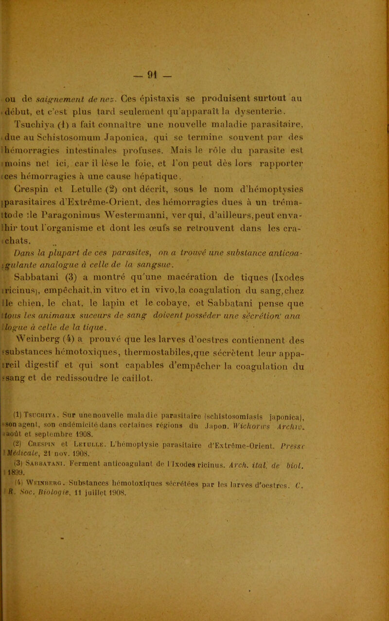 — 91 - ou de saignement de nez. Ces épistaxis se produisent surtout au début, et c’est plus tard seulemenl qu’apparaît la dysenterie. Tsuchiya (1) a fait connaître une nouvelle maladie parasitaire, due au Sehistosomum Japonica, qui se termine souvent par des hémorragies intestinales profuses. Mais le rôle du parasite est i moins net ici, car il lèse le foie, et l’on peut dès lors rapporter ces hémorragies à une cause hépatique. Crespin et Letulle (2) ont décrit, sous le nom d’hémoptysies parasitaires d’Extrême-Orient, des hémorragies dues à un tréma- ttode :1e Paragonimus Westermanni, ver qui, d’ailleurs,peut enva- ihir tout l'organisme et dont les œufs se retrouvent dans les cra- chats. Dans la plupart de ces parasites, on a trouvé une substance anticoa- : galante analogue à celle de la sangsue. Sabbatani (3) a montré qu’une macération de tiques (Ixodes ricinusp empêchait.in vitro et in vivo,la coagulation du sang,chez le chien, le chat, le lapin et le cobaye, et Sabbatani pense que tous les animaux suceurs de sang doivent posséder une secrétion' ana logue à celle de la tique. Weinberg (4) a prouvé que les larves d’oestres contiennent des •substances hémotoxiques, thermostabiles,que sécrètent leur appa- reil digestif et qui sont capables d’empêcher la coagulation du • sang et de redissoudre le caillot. (1) Tsuchiya. Sur unenouvelle maladie parasitaire (schlstosomiasis japonica), ■son agent, son endémicité dans certaines régions du Japon. Wiehorws Archiv. août et septembre 1908. (2) Crespin et Leiulce. L'hémoptysie parasitaire d’Extrême-Orient. Presse Médicale, 2t nov. 1908. (3) Sahbatani. Ferment anticoagulant de 1 Ixodes ricinus. Arch. ital de biol 11899. f'd Weinberg. Substances hémotoxiques sécrétées par les larves d'oestres. C.