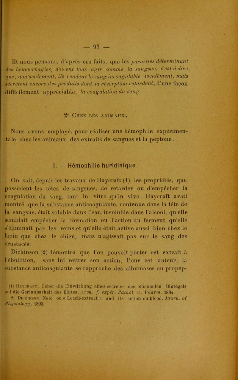Et nous pensons, d’après ces faits, que les parasites déterminant des hémorrhagies, doivent tous agir comme la sangsue, c'est-à-dire que, non seulement, ils rendent le sang incoagulable localement, mais sécrètent encore des produits dont la résorption retardent, d’une façon difficilement appréciable, la coagulation du sang. 2° Chez les animaux. Nous avons employé, pour réaliser une hémophile expérimen- tale chez les animaux, des extraits de sangucs et la pcptone. I. — Hémophilie huridinique. On sait, depuis les travaux de Haycraft (1), les propriétés, que possèdent les tètes de sangsues, de retarder ou d’empêcher la coagulation du sang, tant in vitro qu'in vivo. Haycraft avait montré que la substance anticoagulante, contenue dans la tête de la sangsue, était soluble dans l’eau, insoluble dans l’alcool, qu elle semblait empêcher la formation ou l’action du ferment, qu’elle s'éliminait par les reins et qu’ellè était active aussi bien chez le lapin que chez le chien, mais n'agissait pas sur le sang des crustacés. Dickinson (2) démontra que l’on pouvait porter cet extrait à l'ébullition, sans lui retirer son action. Pour cet auteur, la substance anticoagulante se rapproche des albumoses ou propep- (1) Haycraft. Ueber die Einwirkung eincs sécrétés des ollicinellen Blutegels auf die Gerinubarkeit des Blules. Arch. f. expér. Pathol u. Pliarm. 1884. 2) Dickinson. Note ou « Lcech-extract » and ils action on blood. Journ. of Physiology, 1890.