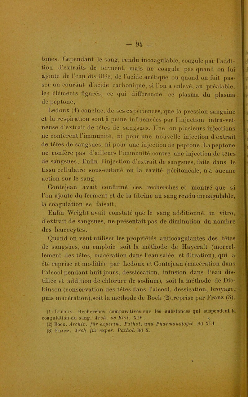 lones. Cependant le sang, vendu incoagulable, coagule par l'addi- tion d extraits de lerinent, mais ne coagule pas quand on lui ajoute de 1 eau distillée, de 1 acide acétique ou quand on fait pas- ser un courant d acide carbonique, si l’on a enlevé, au préalable, les éléments figurés, ce qui dillérencie ce plasma du plasma de peptone. Ledoux (1) conclue, de ses expériences, que la pression sanguine et la respiration sont a peine influencées par l’injection intra-vei- neuse d extrait de têtes de sangsues. Une ou plusieurs injections ne confèrent 1 immunité, ni pour une nouvelle injection d’extrait de têtes de sangsues, ni pour une injection de peptone. La peptone ne confère pas d’ailleurs l'immunité contre une injection de têtes de sangsues. Enfin l’injection d’extrait de sangsues, faite dans le tissu cellulaire sous-eutané ou la cavité péritonéale, n’a aucune action sur le sang. Gontejean avait confirmé ces recherches et montré que si l’on ajoute du ferment et de la fibrine au sang rendu incoagulable, la coagulation se faisait. » ... Enfin Wright avait constaté que le sang additionné, in vitro, d’extrait de sangsues, ne présentait pas de diminution du nombre des leucocytes. Quand on veut utiliser les propriétés anticoagulantes des têtes de sangsues, on emploie soit la méthode de Haycraft (morcel- lement des têtes, macération dans l’eau salée et filtration), qui a été reprise et modifiée par Ledoux et Contejean (macération dans l’alcool pendant huit jours, dessiccation, infusion dans l’eau dis- tillée et addition de chlorure de sodium), soit la méthode de Dic- kinson (conservation des têtes dans l’alcool, dessication, broyage, puis macération),soit la méthode de Bock (2),reprise par Franz (3), (1) Ledoux. Recherches comparatives sur les substances qui suspendent la coagulation du sang. Arch. de Biol. XIV. « (2) Dock. Archiv. fur experim. Pathol, und Pharmakologie. Bd XL1 (3) Franz. Arch. fur exper. Pathol. Bd X. •kl ■v