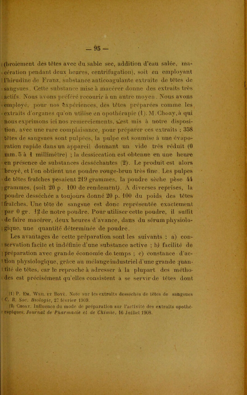(broiement des tètes avec du sable sec, addition d’eau salée, ma- cération pendant deux heures, centrifugation), soit en employant Phirudine de Franz, substance anticoagulante extraite de têtes de sangsues. Celle substance mise à macérer donne des extraits très actifs. Nous avons préféré recourir à un autre moyen. Nous avons employé, pour nos Expériences, des têtes préparées comme les ■ extraits d’organes qu’on utilise en opothérapie (1). M.Choay,à qui nous exprimons ici nos remerciements, sjsst mis à notre disposi- tion, avec une rare complaisance, pour préparer ces extraits : 358 tètes de sangsues sont pulpées, la pulpe est soumise à une évapo- ration rapide dans un appareil donnant un vide très réduit (0 mm. 5 à i millimètre) ; la dessiccation est obtenue en une heure en présence de substances desséchantes (2). Le produit est alors broyé, et Pon obtient une poudre rouge-brun très fine. Les pulpes de têtes fraîches pesaient 219 grammes, la poudre sèche pèse 44 : grammes, (soit 20 p. 100 de rendement). A diverses reprises, la poudre desséchée a toujours donné 20 p. 100 du poids des têtes : fraîches. Une tête de sangsue est donc représentée exactement par 0 gr. 12 de notre poudre. Pour utiliser cette poudre, il sulfit défaire macérer, deux heures d’avance, dans du sérumphysiolo- . gique, une quantité déterminée de poudre. Les avantages de cette préparation sont les suivants : a) con- servation facile et indéfinie d’une substance active ; b) facilité de préparation avec grande économie de temps ; c) constance d’ac- 1 tion physiologique, grâce au mélange industriel d’une grande quan- tité de têtes, car le reproche à adresser à la plupart des métho- des est précisément qu elles consistent à se servir de têtes dont (1) P. Em. Wi-.il f.t Hoyé. Note sur les extraits desséchés de tètes de sangsues C. R. Soc. Biologie, 2? février 1909. (2/ Choay. Influence du mode de préparation sur l’activité des extraits opothé- rapiques. Jowraal de Pharmacie et de Chimie. 16 Juillet 19U8.