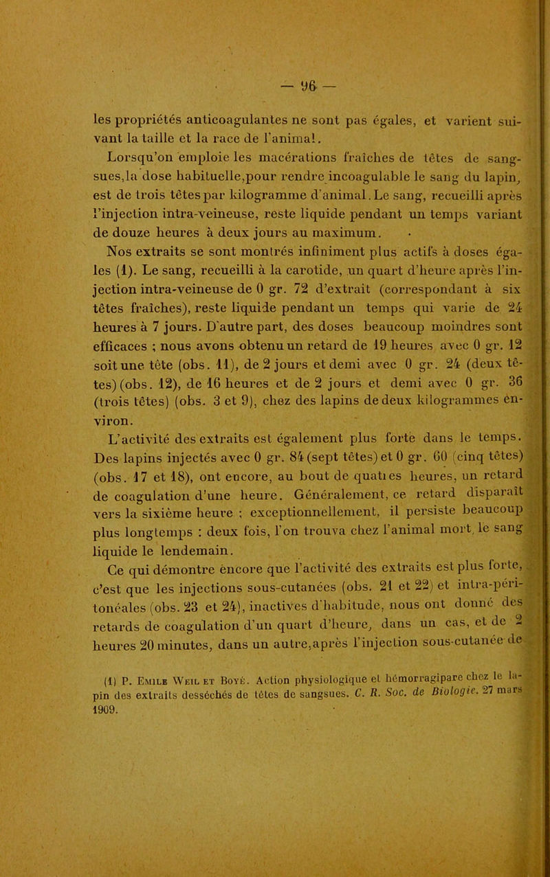 les propriétés anticoagulantes ne sont pas égales, et varient sui- vant la taille et la race île l’animal. Lorsqu’on emploie les macérations fraîches de têtes de sang- sues,la dose habituelle,pour rendre incoagulable le sang du lapin, est de trois têtes par kilogramme d’animal. Le sang, recueilli après l’injection intra-veineuse, reste liquide pendant un temps variant de douze heures à deux jours au maximum. Nos extraits se sont montrés infiniment plus actifs à doses éga- les (1). Le sang, recueilli à la carotide, un quart d’heure après l’in- jection intra-veineuse de 0 gr. 72 d’extrait (correspondant à six têtes fraîches), reste liquide pendant un temps qui varie de 24 heures à 7 jours. D'autre part, des doses beaucoup moindres sont efficaces ; nous avons obtenu un retard de 19 heures avec 0 gr. 12 soit une tète (obs. 11), de 2 jours et demi avec 0 gr. 24 (deux tê- tes) (obs. 12), de 16 heures et de 2 jours et demi avec 0 gr. 36 (trois têtes) (obs. 3 et 9), chez des lapins de deux kilogrammes en- viron. L’activité des extraits est également plus forte dans le temps. Des lapins injectés avec 0 gr. 84 (sept têtes) et 0 gr. 60 (cinq têtes) (obs. 17 et 18), ont encore, au bout de quaties heures, un retard de coagulation d’une heure. Généralement, ce retard disparaît vers la sixième heure ; exceptionnellement, il persiste beaucoup plus longtemps : deux fois, l’on trouva chez 1 animal mort le sang liquide le lendemain. Ce qui démontre encore que l’activité des extraits est plus loi te, c’est que les injections sous-cutanées (obs. 21 et 22) et intra-péri- tonéales (obs. 23 et 24), inactives d’habitude, nous ont donné des retards de coagulation d’un quart d’heure, dans un cas, et de 2 heures 20 minutes, dans un autre,après l’injection sous-cutanée de (1) P. Emile Weil et Boyé. Action physiologique et hémorragipare chez le la- pin des extraits desséchés de têtes de sangsues. C. R. Soc. de Biologie. 27 mars ^ 1909.