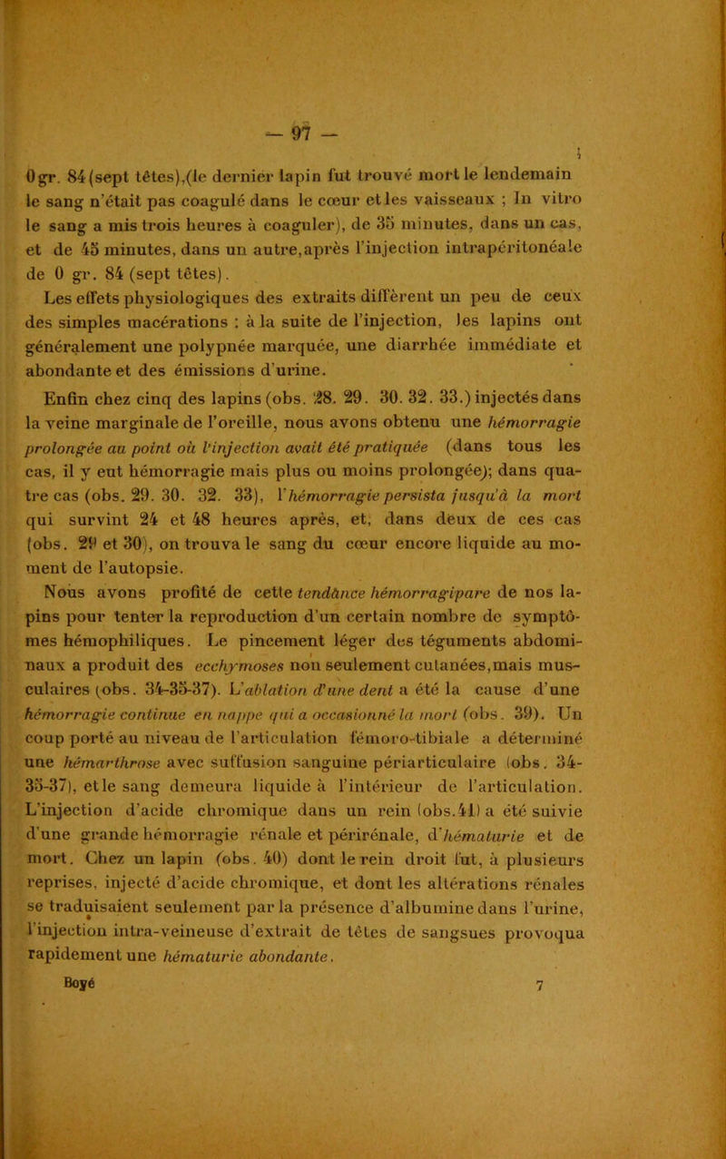 5 Ogr. 84 (sept têtes),(le dernier lapin fut trouvé mort le lendemain le sang n’était pas coagulé dans le cœur et les vaisseaux ; In vitro le sang a mis trois heures à coaguler), de 35 minutes, dans un cas, et de 45 minutes, dans un autre,après l’injection intrapéritonéale de 0 gr. 84 (sept têtes). Les effets physiologiques des extraits diffèrent un peu de ceux des simples macérations : à la suite de l’injection, Jes lapins ont généralement une polypnée marquée, une diarrhée immédiate et abondante et des émissions d’urine. Enfin chez cinq des lapins (obs. £8. 29. 30. 32. 33.) injectés dans la veine marginale de l’oreille, nous avons obtenu une hémorragie prolongée au point où l’injection avait été pratiquée (dans tous les cas, il y eut hémorragie mais plus ou moins prolongée); dans qua- tre cas (obs. 29. 30. 32. 33), l'hémorragie persista fusquà la mort qui survint 24 et 48 heures après, et, dans deux de ces cas (obs. 29 et 30), on trouva le sang du cœur encore liquide au mo- ment de l’autopsie. Nous avons profité de cette tendùnce hémorragipare de nos la- pins pour tenter la reproduction d’un certain nombre de symptô- mes hémophiliques. Le pincement léger des téguments abdomi- naux a produit des ecchymoses nou seulement cutanées,mais mus- culaires ^obs. 34-35-37). L'ablation d'une dent a été la cause d’une hémorragie continue en nappe quia occasionné la mort (obs. 39). Un coup porté au niveau de l’articulation fémoro-tibiale a déterminé une hémarthrose avec suffusion sanguine périarticulaire (obs. 34- 35-37), et le sang demeura liquide à l’intérieur de l’articulation. L’injection d’acide chromique dans un rein (obs.41) a été suivie d'une grande hémorragie rénale et périrénale, à'hématurie et de mort. Chez un lapin (obs. 40) dont le rein droit fut, à plusieurs reprises, injecté d’acide chromique, et dont les altérations rénales se traduisaient seulement parla présence d’albumine dans l’urine, l’injection intra-veineuse d’extrait de tètes de sangsues provoqua rapidement une hématurie abondante. Boyé 7