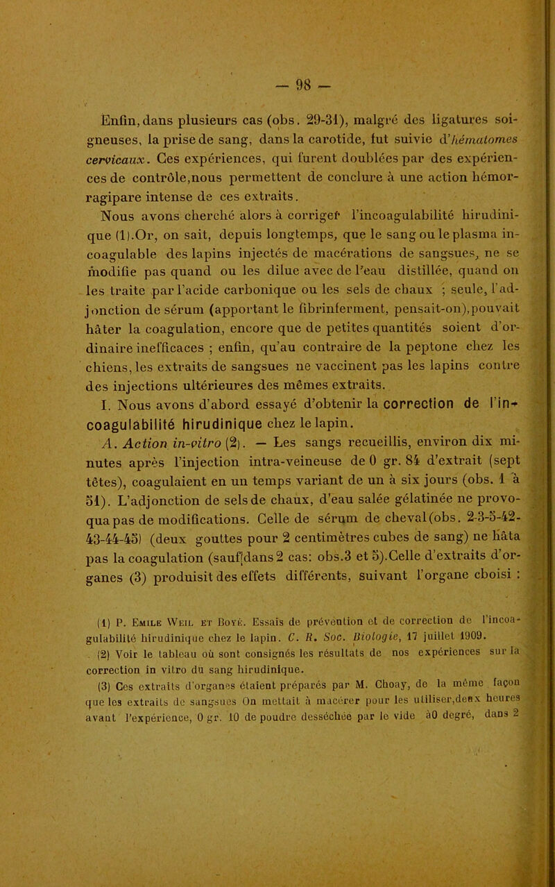 Enfin, dans plusieurs cas (obs. 29-31), malgré des ligatures soi- gneuses, la prise de sang, dans la carotide, lut suivie d’hématomes cervicaux. Ces expériences, qui furent doublées par des expérien- ces de contrôle,nous permettent de conclure à une action hémor- ragipare intense de ces extraits. Nous avons cherché alors à corriger l’incoagulabilité hirudini- que (l).Or, on sait, depuis longtemps, que le sang ou le plasma in- coagulable des lapins injectés de macérations de sangsues, ne se modifie pas quand ou les dilue avec de Peau distillée, quand on les traite par l’acide carbonique ou les sels de chaux ; seule, l’ad- jonction de sérum (apportant le fibrinferment, pensait-on), pouvait hâter la coagulation, encore que de petites quantités soient d’or- dinaire inefficaces ; enfin, qu’au contraire de la peptone chez les chiens, les extraits de sangsues ne vaccinent pas les lapins contre des injections ultérieures des mêmes extraits. I. Nous avons d’abord essayé d’obtenir la correction de l'in — coagulabilité hirudinique chez le lapin. A. Action in-vitro (2). — Les sangs recueillis, environ dix mi- nutes après l’injection intra-veineuse de 0 gr. 84 d’extrait (sept têtes), coagulaient en un temps variant de un à six jours (obs. 1 à 51). L’adjonction de sels de chaux, d'eau salée gélatinée ne provo- qua pas de modifications. Celle de sérum de cheval (obs. 2-3-5-42- 43-44-45) (deux gouttes pour 2 centimètres cubes de sang) ne hâta pas la coagulation (saufldans2 cas: obs.3 et 5).Celle d extraits d or- ganes (3) produisit des effets différents, suivant l’organe choisi : (1) P. Emile YVeil et Boyé. Essais de prévention et de correction de 1 incoa- gulabililé hirudinique chez le lapin. C. R. Soc. Biologie, 17 juillet 1909. (2) Voir le tableau où sont consignés les résultats de nos expériences sur la correction in vitro du sang hirudinique. (3) Ces extraits d’organes étaient préparés par M. Choay, de la même façon que les extraits de sangsues On mettait à macérer pour les utiliser,deux heures avant l’expérience, 0 gr. 10 de poudre desséchée par le vide à0 degré, dans 2 •V. -