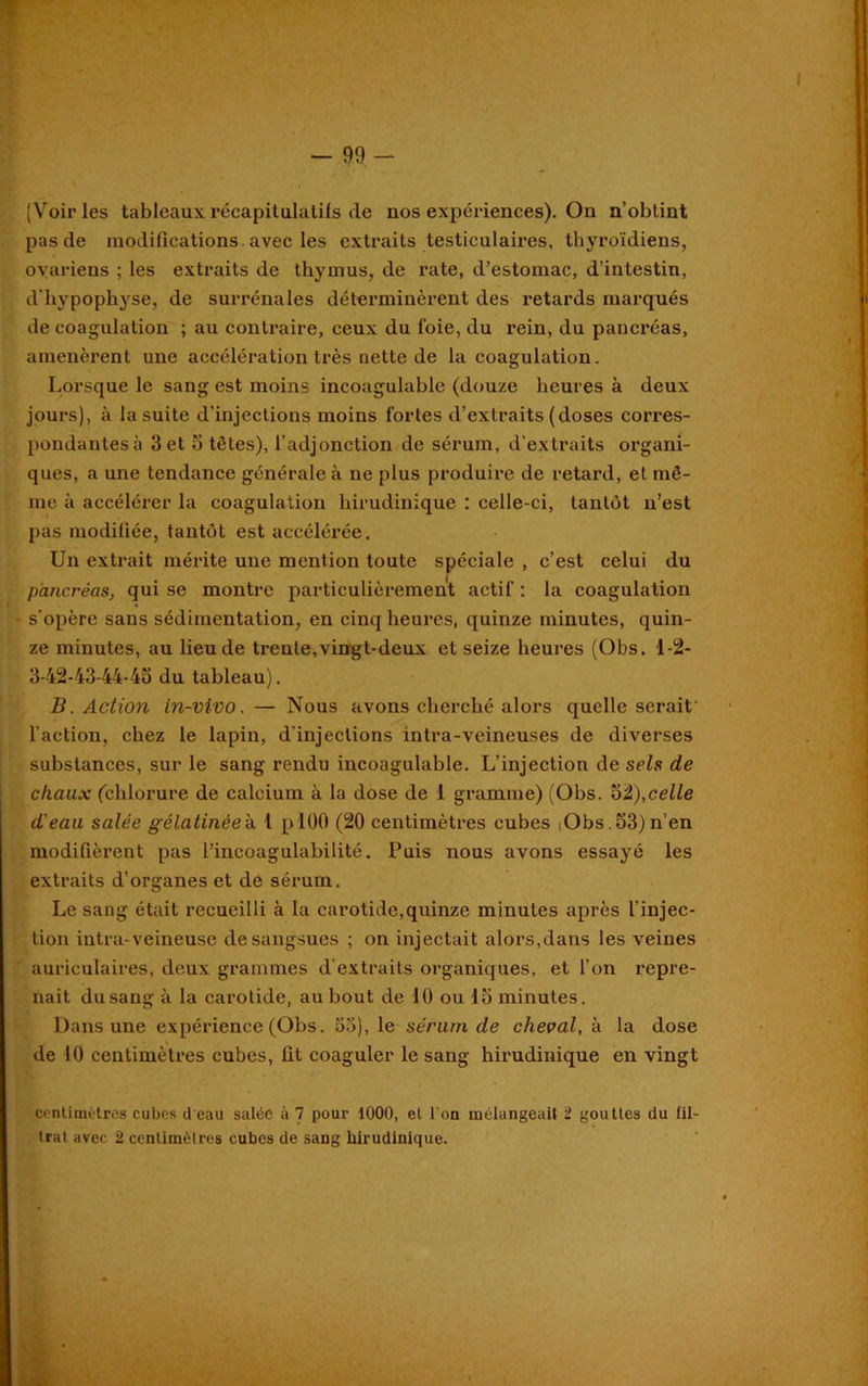 (Voiries tableaux récapitulatifs de nos expériences). On n’obtint pas de modifications , avec les extraits testiculaires, thyroïdiens, ovariens ; les extraits de thymus, de rate, d’estomac, d’intestin, d'hypophyse, de surrénales déterminèrent des retards marqués de coagulation ; au contraire, ceux du foie, du rein, du pancréas, amenèrent une accélération très nette de la coagulation. Lorsque le sang est moins incoagulable (douze heures à deux jours), à la suite d’injectious moins fortes d’extraits (doses corres- pondantes à 3 et 5 têtes), l’adjonction de sérum, d’extraits organi- ques, a une tendance générale à ne plus produire de retard, et mê- me à accélérer la coagulation hirudinique : celle-ci, tantôt n’est pas modifiée, tantôt est accélérée. Un extrait mérite une mention toute spéciale , c’est celui du pancréas, qui se montre particulièrement actif : la coagulation - s’opère sans sédimentation, en cinq heures, quinze minutes, quin- ze minutes, au lieu de trente,vingt-deux et seize heures (Obs. 1-2- 3-42-43-44-45 du tableau). B. Action in-vivo, — Nous avons cherché alors quelle serait' l’action, chez le lapin, d'injections intra-veineuses de diverses substances, sur le sang rendu incoagulable. L’injection de sels de chaux (chlorure de calcium à la dose de 1 gramme) (Obs. Si),celle d'eau salée gélatinéeh 1 plOO (20 centimètres cubes iObs.53)n’en modifièrent pas l’incoagulabilité. Puis nous avons essayé les extraits d’organes et de sérum. Le sang était recueilli à la carotide,quinze minutes après l’injec- tion intra-veineuse de sangsues ; on injectait alors,dans les veines auriculaires, deux grammes d’extraits organiques, et l’on repre- nait dusang à la carotide, au bout de 10 ou 15 minutes. Dans une expérience (Obs. 53), le sérum de cheval, à la dose de 10 centimètres cubes, lit coaguler le sang hirudinique en vingt centimètres cubes dcau salée à 7 pour 1000, et l'on mélangeait 2 gouttes du fil- trat avec 2 centimètres cubes de sang hirudinique. ’
