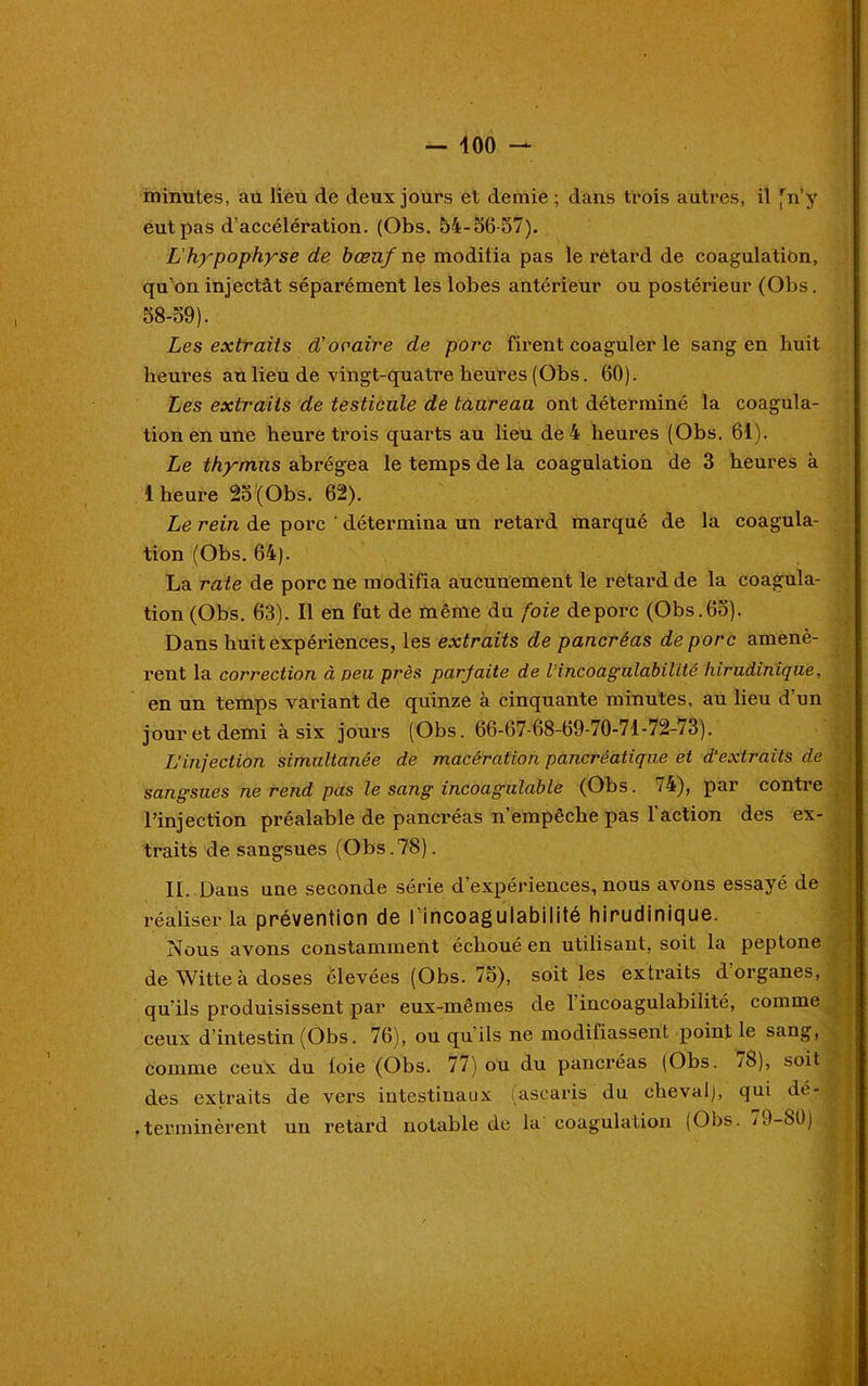 r- i — 100 — minutes, au lieu de deux jours et demie ; dans trois autres, il fn’y eut pas d’accélération. (Obs. 54-56-57). L'hypophyse de bœuf ne modifia pas le retard de coagulation, qu’on injectât séparément les lobes antérieur ou postérieur (Obs. 58-59). Les extraits d'ovaire de porc firent coaguler le sang en huit heures au lieu de vingt-quatre heures (Obs. 60). Les extraits de testicule de taureau ont déterminé la coagula- tion en une heure trois quarts au lieu de 4 heures (Obs. 61). Le thymus abrégea le temps de la coagulation de 3 heures à 1 heure 25 (Obs. 62). Le rein de porc ' détermina un retard marqué de la coagula- tion (Obs. 64). La rate de porc ne modifia aucunement le retard de la coagula- tion (Obs. 63). Il en fut de même du foie de porc (Obs. 65). Dans huit expériences, les extraits de pancréas de porc amenè- rent la correction à peu près parjaite de lincoagulabilité hirudinique, en un temps variant de quinze à cinquante minutes, au lieu d un jour et demi à six jours (Obs. 66-67-68-69-70-71-72-73). L’injection simultanée de macération pancréatique et d’extraits de sangsues ne rend pas le sang incoagulable (Obs. 74), par contre l’injection préalable de pancréas n’empêche pas l’action des ex- traits de sangsues (Obs.78). IL Dans une seconde série d’expériences, nous avons essayé de réaliser la prévention de l’incoagulabilité hirudinique. Nous avons constamment échoué en utilisant, soit la peptone de Witte à doses élevées (Obs. 75), soit les extraits d’organes, qu’ils produisissent par eux-mêmes de l’incoagulabilité, comme ceux d’intestin (Obs. 76), ou qu'ils ne modifiassent point le sang, comme ceux du toie (Obs. 77) ou du pancréas (Obs. yS), soit ; des extraits de vers intestinaux (ascaris du cheval), qui dé- terminèrent un retard notable de la coagulation (Oos. 19-80) '9