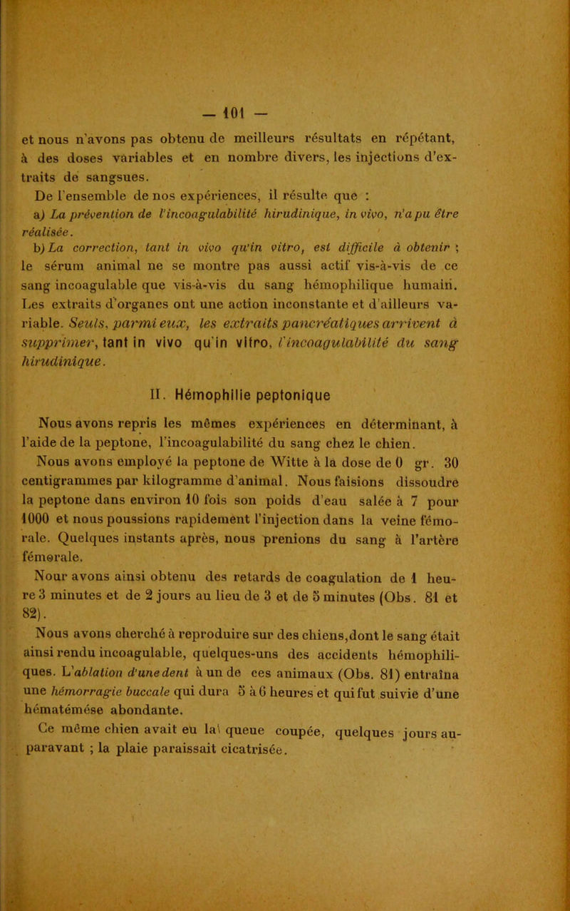 et nous n'avons pas obtenu de meilleurs résultats en répétant, à des doses variables et en nombre divers, les injections d’ex- traits de sangsues. De l'ensemble de nos expériences, il résulte que : a) La prévention de l’incoagulabilité hirudinique, in vivo, n’a pu être réalisée. b) La correction, tant in vivo qu’in vitro, est difficile à obtenir ; le sérum animal ne se montre pas aussi actif vis-à-vis de ce sang incoagulable que vis-à-vis du sang hémophilique humain. Les extraits d’organes ont une action inconstante et d’ailleurs va- riable. Seuls, parmi eux, les extraits pancréatiques arrivent à supprimer, tant in vivo qu'in vitro, l'incoagulabilité du sang hirudinique. II. Hémophilie peptonique Nous avons repris les mêmes expériences en déterminant, à l’aide de la peptone, l’incoagulabilité du sang chez le chien. Nous avons employé la peptone de Witte à la dose de 0 gr. 30 centigrammes par kilogramme d’animal. Nous faisions dissoudre la peptone dans environ 10 fois son poids d’eau salée à 7 pour 1000 et nous poussions rapidement l’injection dans la veine fémo- rale. Quelques instants après, nous prenions du sang à l’artère fémorale. Nour avons ainsi obtenu des retards de coagulation de 1 heu- re 3 minutes et de 2 jours au lieu de 3 et de 5 minutes (Obs. 81 et 82). Nous avons cherché à reproduire sur des chiens,dont le sang était ainsi rendu incoagulable, quelques-uns des accidents hémophili- ques. L'ablation d’unedent à un de ces animaux (Obs. 81) entraîna une hémorragie buccale qui dura S à 6 heures et qui fut suivie d’une hématémése abondante. Ce même chien avait eu lai queue coupée, quelques jours au- paravant ; la plaie paraissait cicatrisée.