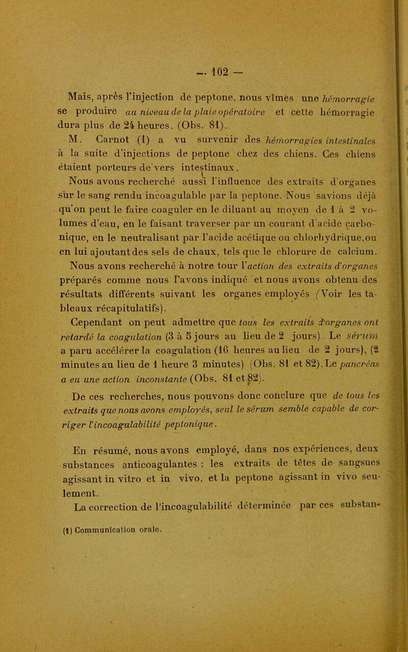 Mais, après l’injection de peptone, nous vîmes une hémorragie se produire au niveau de la plaie opératoire et cette hémorragie dura plus de 24 heures. (Obs. 81). M. Carnot (I) a vu survenir des hémorragies intestinales à la suite d’injections de peptone chez des chiens. Ces chiens étaient porteurs de vers intestinaux. Nous avons recherché aussi l'influence des extraits d’organes sur le sang rendu incoagulable par la peptone. Nous savions déjà qu’on peut le faire coaguler en le diluant au moyen de 1 à 2 vo- lumes d’eau, en le faisant traverser par un courant d’acide carbo- nique, en le neutralisant par l’acide acétique ou chlorhydrique.ou en lui ajoutant des sels de chaux, tels que le chlorure de calcium. Nous avons recherché à notre tour Y action des extraits d'organes préparés comme nous l’avons indiqué et nous avons obtenu des résultats différents suivant les organes employés (Voir les ta- bleaux récapitulatifs). Cependant on peut admettre que tous les extraits d’organes ont retardé la coagulation (3 à 5 jours au lieu de 2 jours). Le sérum a paru accélérer la coagulation (16 heures au lieu de 2 jours), (2 minutes au lieu de 1 heure 3 minutes) (Obs. 81 et 82).Le pancréas a eu une action inconstante (Obs. 81 et 82). De ces recherches, nous pouvons donc conclure que de tous les extraits que nous avons employés, seul le sérum semble capable de cor- riger l'incoagulabilité peptonique. En résumé, nous avons employé, dans nos expériences, deux substances anticoagulantes : les extraits de têtes de sangsues agissant in vitro et in vivo, et la peptone agissant in vivo seu- lement. La correction de l’incoagulabilité déterminée par ces substan- (1) Communication orale.